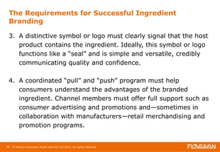 The Requirements for Successful Ingredient 
Branding 
3. A distinctive symbol or logo must clearly signal that the host 
product contains the ingredient. Ideally, this symbol or logo 
functions like a “seal” and is simple and versatile, credibly 
communicating quality and confidence. 
4. A coordinated “pull” and “push” program must help 
consumers understand the advantages of the branded 
ingredient. Channel members must offer full support such as 
consumer advertising and promotions and—sometimes in 
collaboration with manufacturers—retail merchandising and 
promotion programs. 
96 © Pearson Education South Asia Pte Ltd 2013. All rights reserved 
 