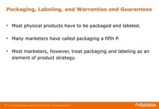 Packaging, Labeling, and Warranties and Guarantees 
• Most physical products have to be packaged and labeled. 
• Many marketers have called packaging a fifth P. 
• Most marketers, however, treat packaging and labeling as an 
element of product strategy. 
97 © Pearson Education South Asia Pte Ltd 2013. All rights reserved 
 