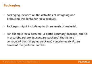 Packaging 
• Packaging includes all the activities of designing and 
producing the container for a product. 
• Packages might include up to three levels of material. 
• For example for a perfume, a bottle (primary package) that is 
in a cardboard box (secondary package) that is in a 
corrugated box (shipping package) containing six dozen 
boxes of the perfume bottles. 
98 © Pearson Education South Asia Pte Ltd 2013. All rights reserved 
 