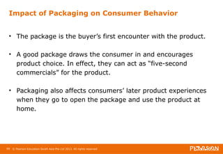 Impact of Packaging on Consumer Behavior 
• The package is the buyer’s first encounter with the product. 
• A good package draws the consumer in and encourages 
product choice. In effect, they can act as “five-second 
commercials” for the product. 
• Packaging also affects consumers’ later product experiences 
when they go to open the package and use the product at 
home. 
99 © Pearson Education South Asia Pte Ltd 2013. All rights reserved 
 