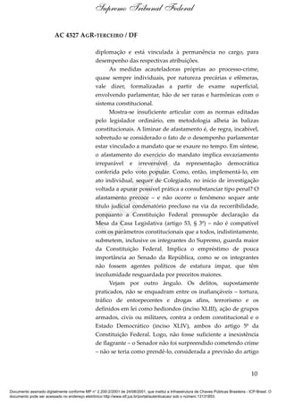 AC 4327 AGR-TERCEIRO / DF
diplomação e está vinculada à permanência no cargo, para
desempenho das respectivas atribuições.
As medidas acauteladoras próprias ao processo-crime,
quase sempre individuais, por natureza precárias e efêmeras,
vale dizer, formalizadas a partir de exame superficial,
envolvendo parlamentar, hão de ser raras e harmônicas com o
sistema constitucional.
Mostra-se insuficiente articular com as normas editadas
pelo legislador ordinário, em metodologia alheia às balizas
constitucionais. A liminar de afastamento é, de regra, incabível,
sobretudo se considerado o fato de o desempenho parlamentar
estar vinculado a mandato que se exaure no tempo. Em síntese,
o afastamento do exercício do mandato implica esvaziamento
irreparável e irreversível da representação democrática
conferida pelo voto popular. Como, então, implementá-lo, em
ato individual, sequer de Colegiado, no início de investigação
voltada a apurar possível prática a consubstanciar tipo penal? O
afastamento precoce – e não ocorre o fenômeno sequer ante
título judicial condenatório precluso na via da recorribilidade,
porquanto a Constituição Federal pressupõe declaração da
Mesa da Casa Legislativa (artigo 53, § 3º) – não é compatível
com os parâmetros constitucionais que a todos, indistintamente,
submetem, inclusive os integrantes do Supremo, guarda maior
da Constituição Federal. Implica o empréstimo de pouca
importância ao Senado da República, como se os integrantes
não fossem agentes políticos de estatura ímpar, que têm
incolumidade resguardada por preceitos maiores.
Vejam por outro ângulo. Os delitos, supostamente
praticados, não se enquadram entre os inafiançáveis – tortura,
tráfico de entorpecentes e drogas afins, terrorismo e os
definidos em lei como hediondos (inciso XLIII), ação de grupos
armados, civis ou militares, contra a ordem constitucional e o
Estado Democrático (inciso XLIV), ambos do artigo 5º da
Constituição Federal. Logo, não fosse suficiente a inexistência
de flagrante – o Senador não foi surpreendido cometendo crime
– não se teria como prendê-lo, considerada a previsão do artigo
10
Supremo Tribunal Federal
Documento assinado digitalmente conforme MP n° 2.200-2/2001 de 24/08/2001, que institui a Infraestrutura de Chaves Públicas Brasileira - ICP-Brasil. O
documento pode ser acessado no endereço eletrônico http://www.stf.jus.br/portal/autenticacao/ sob o número 13131853.
Cópia
 