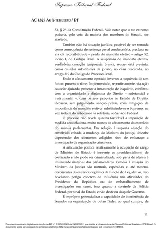 AC 4327 AGR-TERCEIRO / DF
53, § 2º, da Constituição Federal. Vale notar que o ato extremo
poderia, pelo voto da maioria dos membros do Senado, ser
afastado.
Também não há situação jurídica passível de ser tomada
como consequência de sentença penal condenatória, preclusa na
via da recorribilidade – perda do mandato eletivo – artigo 92,
inciso I, do Código Penal. A suspensão do mandato eletivo,
verdadeira cassação temporária branca, sequer está prevista,
como cautelar substitutiva da prisão, no caso descabida, no
artigo 319 do Código de Processo Penal.
Então o afastamento operado inverteu a sequência de um
futuro processo-crime. Implementado, repentinamente, via ação
cautelar ajuizada presente a instauração de inquérito, conflitou
com a organicidade e dinâmica do Direito – substancial e
instrumental –, com os ares próprios ao Estado de Direito.
Ocorreu, sem julgamento, sanção prévia, com mitigação da
importância do mandato eletivo, substituindo-se o Supremo, na
voz isolada do antecessor na relatoria, ao Senado Federal.
O processo não revela quadro favorável à imposição de
medida acauteladora, muito menos de afastamento do exercício
do múnus parlamentar. Em relação à suposta atuação do
envolvido voltada à mudança do Ministro da Justiça, descabe
depreender dos elementos coligidos risco de embaraço a
investigação de organização criminosa.
A articulação política relativamente à ocupação de cargo
de Ministro de Estado é inerente ao presidencialismo de
coalização e não pode ser criminalizada, sob pena de ofensa à
imunidade material dos parlamentares. Críticas à atuação do
Ministro da Justiça são normais, esperadas e, até mesmo,
decorrentes do exercício legítimo da função do Legislativo, não
revelando perigo concreto de influência nas atividades do
Presidente da República ou de embaralhamento de
investigações em curso, isso quanto a controle da Polícia
Federal, por sinal do Estado, e não deste ou daquele Governo.
É impróprio potencializar a capacidade de interferência de
Senador na organização de outro Poder, ao qual cumpre, de
11
Supremo Tribunal Federal
Documento assinado digitalmente conforme MP n° 2.200-2/2001 de 24/08/2001, que institui a Infraestrutura de Chaves Públicas Brasileira - ICP-Brasil. O
documento pode ser acessado no endereço eletrônico http://www.stf.jus.br/portal/autenticacao/ sob o número 13131853.
Cópia
 