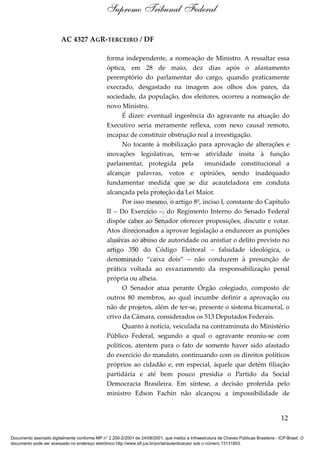 AC 4327 AGR-TERCEIRO / DF
forma independente, a nomeação de Ministro. A ressaltar essa
óptica, em 28 de maio, dez dias após o afastamento
peremptório do parlamentar do cargo, quando praticamente
execrado, desgastado na imagem aos olhos dos pares, da
sociedade, da população, dos eleitores, ocorreu a nomeação de
novo Ministro.
É dizer: eventual ingerência do agravante na atuação do
Executivo seria meramente reflexa, com nexo causal remoto,
incapaz de constituir obstrução real a investigação.
No tocante à mobilização para aprovação de alterações e
inovações legislativas, tem-se atividade ínsita à função
parlamentar, protegida pela imunidade constitucional a
alcançar palavras, votos e opiniões, sendo inadequado
fundamentar medida que se diz acauteladora em conduta
alcançada pela proteção da Lei Maior.
Por isso mesmo, o artigo 8º, inciso I, constante do Capítulo
II – Do Exercício –, do Regimento Interno do Senado Federal
dispõe caber ao Senador oferecer proposições, discutir e votar.
Atos direcionados a aprovar legislação a endurecer as punições
alusivas ao abuso de autoridade ou anistiar o delito previsto no
artigo 350 do Código Eleitoral – falsidade ideológica, o
denominado “caixa dois” – não conduzem à presunção de
prática voltada ao esvaziamento da responsabilização penal
própria ou alheia.
O Senador atua perante Órgão colegiado, composto de
outros 80 membros, ao qual incumbe definir a aprovação ou
não de projetos, além de ter-se, presente o sistema bicameral, o
crivo da Câmara, considerados os 513 Deputados Federais.
Quanto à notícia, veiculada na contraminuta do Ministério
Público Federal, segundo a qual o agravante reuniu-se com
políticos, atentem para o fato de somente haver sido afastado
do exercício do mandato, continuando com os direitos políticos
próprios ao cidadão e, em especial, àquele que detém filiação
partidária e até bem pouco presidia o Partido da Social
Democracia Brasileira. Em síntese, a decisão proferida pelo
ministro Edson Fachin não alcançou a impossibilidade de
12
Supremo Tribunal Federal
Documento assinado digitalmente conforme MP n° 2.200-2/2001 de 24/08/2001, que institui a Infraestrutura de Chaves Públicas Brasileira - ICP-Brasil. O
documento pode ser acessado no endereço eletrônico http://www.stf.jus.br/portal/autenticacao/ sob o número 13131853.
Cópia
 