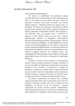 AC 4327 AGR-TERCEIRO / DF
seguir atuando na política gênero.
No tocante ao recolhimento do passaporte, surgem
ausentes elementos concretos acerca do risco de abandono do
País, no que saltam aos olhos fortes elos com o Brasil. O
agravante é brasileiro nato, chefe de família, com carreira
política elogiável – Deputado Federal por quatro vezes, ex-
Presidente da Câmara dos Deputados, Governador de Minas
Gerais em dois mandatos consecutivos, o segundo colocado nas
eleições à Presidência da República de 2014 – ditas fraudadas –,
com 34.897.211 votos em primeiro turno e 51.041.155 no
segundo, e hoje continua sendo, em que pese a liminar
implementada, Senador da República, encontrando-se
licenciado da Presidência de um dos maiores partidos, o Partido
da Social Democracia Brasileira. A impossibilidade de manter
contato com outros investigados ou réus implica a cessação de
relações inclusive no âmbito familiar, em presunção abstrata de
continuidade de atividades passíveis de enquadramento como
relativas a grupo criminoso. De qualquer forma, essa
articulação ficou suplantada pelos limites objetivos da denúncia
apresentada, no que não envolve a integração em organização
criminosa.
A todos os títulos, há de prevalecer a autocontenção
judicial, virtude essencial sobretudo em tempos estranhos. É
hora de serenidade, de temperança, de observância do racional,
evitando-se atos extremos. A deferência ao Senado da
República, o respeito ao mandato eletivo surgem inafastáveis,
não como dados a levarem à impunidade, mas em atenção ao
sufrágio universal. O agravante foi eleito com 7.565.377 votos,
ou seja, mais de 39% dos válidos do Estado de Minas Gerais.
Em síntese, o afastamento, em liminar, sem a existência
sequer de processo-crime contra o parlamentar, do exercício do
mandato é incabível, valendo notar que, no âmbito da Casa
Legislativa, do Senado, há de ser resolvida a questão,
considerado até mesmo possível processo administrativo-
político por quebra de decoro, se é que houve. O Judiciário não
pode substituir-se ao Legislativo, muito menos em ato de força
13
Supremo Tribunal Federal
Documento assinado digitalmente conforme MP n° 2.200-2/2001 de 24/08/2001, que institui a Infraestrutura de Chaves Públicas Brasileira - ICP-Brasil. O
documento pode ser acessado no endereço eletrônico http://www.stf.jus.br/portal/autenticacao/ sob o número 13131853.
Cópia
 