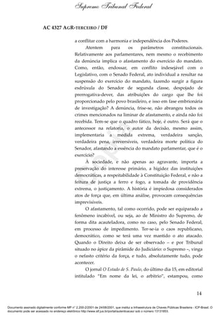 AC 4327 AGR-TERCEIRO / DF
a conflitar com a harmonia e independência dos Poderes.
Atentem para os parâmetros constitucionais.
Relativamente aos parlamentares, nem mesmo o recebimento
da denúncia implica o afastamento do exercício do mandato.
Como, então, endossar, em conflito indesejável com o
Legislativo, com o Senado Federal, ato individual a resultar na
suspensão do exercício do mandato, fazendo surgir a figura
esdrúxula do Senador de segunda classe, despojado de
prerrogativa-dever, das atribuições do cargo que lhe foi
proporcionado pelo povo brasileiro, e isso em fase embrionária
de investigação? A denúncia, frise-se, não abrangeu todos os
crimes mencionados na liminar de afastamento, e ainda não foi
recebida. Tem-se que o quadro fático, hoje, é outro. Será que o
antecessor na relatoria, o autor da decisão, mesmo assim,
implementaria a medida extrema, verdadeira sanção,
verdadeira pena, irreversíveis, verdadeira morte política do
Senador, afastando a essência do mandato parlamentar, que é o
exercício?
À sociedade, e não apenas ao agravante, importa a
preservação do interesse primário, a higidez das instituições
democráticas, a respeitabilidade à Constituição Federal, e não a
feitura de justiça a ferro e fogo, a tomada de providência
extrema, o justiçamento. A história é impiedosa considerados
atos de força que, em última análise, provocam consequências
imprevisíveis.
O afastamento, tal como ocorrido, pode ser equiparado a
fenômeno incabível, ou seja, ao de Ministro do Supremo, de
forma dita acauteladora, como no caso, pelo Senado Federal,
em processo de impedimento. Ter-se-ia o caos republicano,
democrático, como se terá uma vez mantido o ato atacado.
Quando o Direito deixa de ser observado – e por Tribunal
situado no ápice da pirâmide do Judiciário: o Supremo –, vinga
o nefasto critério da força, e tudo, absolutamente tudo, pode
acontecer.
O jornal O Estado de S. Paulo, do último dia 15, em editorial
intitulado “Em nome da lei, o arbítrio”, estampou, como
14
Supremo Tribunal Federal
Documento assinado digitalmente conforme MP n° 2.200-2/2001 de 24/08/2001, que institui a Infraestrutura de Chaves Públicas Brasileira - ICP-Brasil. O
documento pode ser acessado no endereço eletrônico http://www.stf.jus.br/portal/autenticacao/ sob o número 13131853.
Cópia
 