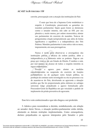 AC 4327 AGR-TERCEIRO / DF
convém, preocupação com a atuação das instituições do País:
É mais que hora de a Suprema Corte restabelecer o
respeito à Constituição, preservando as garantias do
mandato parlamentar. Sejam quais forem as denúncias
contra o senador mineiro, não cabe ao STF, por seu
plenário e, muito menos, por ordem monocrática, afastar
um parlamentar do exercício do mandato. Trata-se de
perigosíssima criação jurisprudencial, que afeta de forma
significativa o equilíbrio e a independência dos Três
Poderes. Mandato parlamentar é coisa séria e não se mexe,
impunemente, em suas prerrogativas.
Nunca é tarde para observar-se a envergadura das
instituições pátrias, a eficácia da ordem jurídica, alfim a
independência e a harmonia entre os poderes. Paga-se um
preço por viver-se em um Estado de Direito. É módico e está,
por isso mesmo, ao alcance de todos: o respeito irrestrito às
regras estabelecidas.
Provejo o agravo para afastar as medidas
consubstanciadas na suspensão do exercício de funções
parlamentares ou de qualquer outra função pública, na
proibição de contatar outro investigado ou réu no processo e na
de ausentar-se do País, devolvendo ao agravante a situação
jurídica que lhe foi proporcionada pelos eleitores no sufrágio
universal. Julgo prejudicado o agravo formalizado pelo
Procurador-Geral da República em que veiculado o pedido de
implemento da prisão preventiva do agravante.
Esse foi o voto confeccionado e que não chegou a ser proferido.
3. Adoto-o para reconsiderar a decisão, restabelecendo, em relação
ao senador Aécio Neves, a situação jurídico-parlamentar então detida,
afastando as demais restrições implementadas. Como consequência,
declaro prejudicados os agravos interpostos pelo Senador e pelo
15
Supremo Tribunal Federal
Documento assinado digitalmente conforme MP n° 2.200-2/2001 de 24/08/2001, que institui a Infraestrutura de Chaves Públicas Brasileira - ICP-Brasil. O
documento pode ser acessado no endereço eletrônico http://www.stf.jus.br/portal/autenticacao/ sob o número 13131853.
Cópia
 