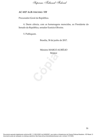 AC 4327 AGR-TERCEIRO / DF
Procurador-Geral da República.
4. Deem ciência, com as homenagens merecidas, ao Presidente do
Senado da República, senador Eunício Oliveira.
5. Publiquem.
Brasília, 30 de junho de 2017.
Ministro MARCO AURÉLIO
Relator
16
Supremo Tribunal Federal
Documento assinado digitalmente conforme MP n° 2.200-2/2001 de 24/08/2001, que institui a Infraestrutura de Chaves Públicas Brasileira - ICP-Brasil. O
documento pode ser acessado no endereço eletrônico http://www.stf.jus.br/portal/autenticacao/ sob o número 13131853.
Cópia
 
