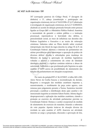 AC 4327 AGR-TERCEIRO / DF
317 (corrupção passiva) do Código Penal, 1º (lavagem de
dinheiro) e 2º, cabeça (constituição e participação em
organização criminosa), da Lei nº 9.613/1998 e 2º, § 1º (obstrução
à investigação de organização criminosa), da Lei nº 12.850/2013,
aludindo ao acordo de delação premiada firmado entre pessoas
ligadas ao Grupo J&F e o Ministério Público Federal. Assentou
a necessidade de garantir a ordem pública e a instrução
processual, reportando-se à lesividade dos delitos, à
periculosidade social, ao risco de influência nas decisões dos
Poderes Legislativo e Executivo e ao receio de reiteração
criminosa. Salientou caber ao Pleno decidir sobre eventual
interpretação não literal da regra descrita no artigo 53, § 2º, da
Constituição Federal. Afirmou o interesse do parlamentar em
adotar providências para interromper a apuração da prática de
diversos delitos. Aludiu a articulações para mudança do
Ministro da Justiça e aprovação de medidas legislativas
voltadas a anistiar o cometimento do crime de falsidade
ideológica eleitoral e a tipificar condutas relativas a abuso de
autoridade. Sublinhou o que proclamado pelo Supremo na ação
cautelar nº 4.070 acerca da possibilidade de afastamento das
funções de parlamentares em situações excepcionais.
Por meio da petição/STF nº 26.117/2017, à folha 269 à 283,
Aécio Neves da Cunha buscou a reconsideração da decisão.
Requereu a revogação das medidas cautelares impostas e,
sucessivamente, o recebimento da peça como agravo, com
remessa para julgamento perante a Turma. Sustentou inexistir
prevenção a justificar a distribuição desta ação cautelar e do
mencionado inquérito ao ministro Edson Fachin. Afirma ilegal e
desproporcional a aplicação das medidas cautelares, citando a
proteção ao exercício da atividade parlamentar prevista na
Constituição Federal. Destaca o caráter excepcional da medida
de afastamento do exercício do mandato, frisando a soberania
do voto popular. Aponta tratar-se de situação diversa da
revelada na ação cautelar nº 4.070. Assevera ser atividade
inerente ao cargo a proposição, discussão e aprovação de leis,
2
Supremo Tribunal Federal
Documento assinado digitalmente conforme MP n° 2.200-2/2001 de 24/08/2001, que institui a Infraestrutura de Chaves Públicas Brasileira - ICP-Brasil. O
documento pode ser acessado no endereço eletrônico http://www.stf.jus.br/portal/autenticacao/ sob o número 13131853.
Cópia
 