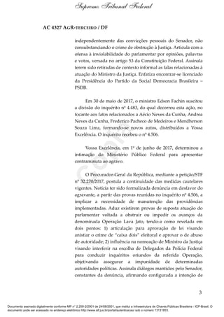 AC 4327 AGR-TERCEIRO / DF
independentemente das convicções pessoais do Senador, não
consubstanciando o crime de obstrução à Justiça. Articula com a
ofensa à inviolabilidade do parlamentar por opiniões, palavras
e votos, versada no artigo 53 da Constituição Federal. Assinala
terem sido retiradas de contexto informal as falas relacionadas à
atuação do Ministro da Justiça. Enfatiza encontrar-se licenciado
da Presidência do Partido da Social Democracia Brasileira –
PSDB.
Em 30 de maio de 2017, o ministro Edson Fachin suscitou
a divisão do inquérito nº 4.483, do qual decorreu esta ação, no
tocante aos fatos relacionados a Aécio Neves da Cunha, Andrea
Neves da Cunha, Frederico Pacheco de Medeiros e Mendherson
Souza Lima, formando-se novos autos, distribuídos a Vossa
Excelência. O inquérito recebeu o nº 4.506.
Vossa Excelência, em 1º de junho de 2017, determinou a
intimação do Ministério Público Federal para apresentar
contraminuta ao agravo.
O Procurador-Geral da República, mediante a petição/STF
nº 32.270/2017, postula a continuidade das medidas cautelares
vigentes. Noticia ter sido formalizada denúncia em desfavor do
agravante, a partir das provas reunidas no inquérito nº 4.506, a
implicar a necessidade de manutenção das providências
implementadas. Aduz existirem provas de suposta atuação do
parlamentar voltada a obstruir ou impedir os avanços da
denominada Operação Lava Jato, tendo-a como revelada em
dois pontos: 1) articulação para aprovação de lei visando
anistiar o crime de “caixa dois” eleitoral e aprovar o de abuso
de autoridade; 2) influência na nomeação de Ministro da Justiça
visando interferir na escolha de Delegados da Polícia Federal
para conduzir inquéritos oriundos da referida Operação,
objetivando assegurar a impunidade de determinadas
autoridades políticas. Assinala diálogos mantidos pelo Senador,
constantes da denúncia, afirmando configurada a intenção de
3
Supremo Tribunal Federal
Documento assinado digitalmente conforme MP n° 2.200-2/2001 de 24/08/2001, que institui a Infraestrutura de Chaves Públicas Brasileira - ICP-Brasil. O
documento pode ser acessado no endereço eletrônico http://www.stf.jus.br/portal/autenticacao/ sob o número 13131853.
Cópia
 