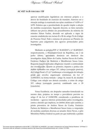 AC 4327 AGR-TERCEIRO / DF
aprovar modificações legislativas em interesse próprio e o
desvio de finalidade do exercício do mandato. Assevera ser a
situação análoga à examinada nas ações cautelares nº 4.039 e nº
4.070. Enfatiza que a peculiaridade do quadro impõe a adoção
de medidas excepcionais. Segundo discorre, os fatos narrados
influem nas provas obtidas em procedimentos da relatoria do
ministro Edson Fachin, devendo ser aplicada a regra de
conexão estabelecida nos incisos II e III do artigo 76 do Código
de Processo Penal. Pede a remessa do processo ao Plenário do
Supremo para julgamento dos agravos protocolados pelos
investigados.
Mediante as petições/STF nº 30.410/2017 e nº 30.409/2017,
respectivamente, o Procurador-Geral da República, em 2 de
junho último, apresentou denúncia em desfavor dos
investigados Aécio Neves da Cunha, Andrea Neves da Cunha,
Frederico Pacheco de Medeiros e Mendherson Souza Lima.
Requereu fossem realizadas diligências visando a continuidade
das investigações. Quanto ao primeiro, imputou a prática dos
delitos tipificados nos artigos 317, cabeça (corrupção passiva),
do Código Penal e 2º, § 1º (embaraçar a investigação de infração
penal que envolva organização criminosa), da Lei nº
12.850/2013, na forma tentada – artigo 14, inciso II, do aludido
Código; com relação aos demais acusados, o crime do artigo
317, cabeça (corrupção passiva), combinado com o 29
(coautoria).
Vossa Excelência, em despacho saneador formalizado na
mesma data, projetou no tempo a providência prevista no
artigo 4º da Lei nº 8.038/1990, considerada a pendência de
incidentes – agravos internos protocolados pelos investigados,
contra a decisão que implicou, no âmbito desta ação cautelar, a
prisão preventiva de Andrea Neves da Cunha, Frederico
Pacheco de Medeiros e Mendherson Souza Lima e a imposição
de medidas cautelares diversas ao senador Aécio Neves, e pelo
Ministério Público Federal na parte em que indeferido o pedido
4
Supremo Tribunal Federal
Documento assinado digitalmente conforme MP n° 2.200-2/2001 de 24/08/2001, que institui a Infraestrutura de Chaves Públicas Brasileira - ICP-Brasil. O
documento pode ser acessado no endereço eletrônico http://www.stf.jus.br/portal/autenticacao/ sob o número 13131853.
Cópia
 