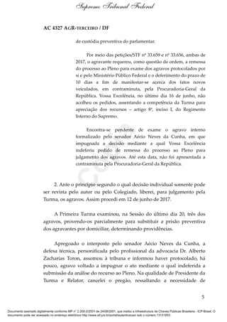 AC 4327 AGR-TERCEIRO / DF
de custódia preventiva do parlamentar.
Por meio das petições/STF nº 33.659 e nº 33.656, ambas de
2017, o agravante requereu, como questão de ordem, a remessa
do processo ao Pleno para exame dos agravos protocolados por
si e pelo Ministério Público Federal e o deferimento do prazo de
10 dias a fim de manifestar-se acerca dos fatos novos
veiculados, em contraminuta, pela Procuradoria-Geral da
República. Vossa Excelência, no último dia 16 de junho, não
acolheu os pedidos, assentando a competência da Turma para
apreciação dos recursos – artigo 8º, inciso I, do Regimento
Interno do Supremo.
Encontra-se pendente de exame o agravo interno
formalizado pelo senador Aécio Neves da Cunha, em que
impugnada a decisão mediante a qual Vossa Excelência
indeferiu pedido de remessa do processo ao Pleno para
julgamento dos agravos. Até esta data, não foi apresentada a
contraminuta pela Procuradoria-Geral da República.
2. Ante o princípio segundo o qual decisão individual somente pode
ser revista pelo autor ou pelo Colegiado, liberei, para julgamento pela
Turma, os agravos. Assim procedi em 12 de junho de 2017.
A Primeira Turma examinou, na Sessão do último dia 20, três dos
agravos, provendo-os parcialmente para substituir a prisão preventiva
dos agravantes por domiciliar, determinando providências.
Apregoado o interposto pelo senador Aécio Neves da Cunha, a
defesa técnica, personificada pelo profissional da advocacia Dr. Alberto
Zacharias Toron, assomou à tribuna e informou haver protocolado, há
pouco, agravo voltado a impugnar o ato mediante o qual indeferida a
submissão da análise do recurso ao Pleno. Na qualidade de Presidente da
Turma e Relator, cancelei o pregão, ressaltando a necessidade de
5
Supremo Tribunal Federal
Documento assinado digitalmente conforme MP n° 2.200-2/2001 de 24/08/2001, que institui a Infraestrutura de Chaves Públicas Brasileira - ICP-Brasil. O
documento pode ser acessado no endereço eletrônico http://www.stf.jus.br/portal/autenticacao/ sob o número 13131853.
Cópia
 