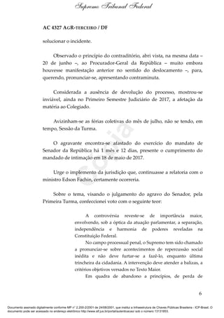 AC 4327 AGR-TERCEIRO / DF
solucionar o incidente.
Observado o princípio do contraditório, abri vista, na mesma data –
20 de junho –, ao Procurador-Geral da República – muito embora
houvesse manifestação anterior no sentido do deslocamento –, para,
querendo, pronunciar-se, apresentando contraminuta.
Considerada a ausência de devolução do processo, mostrou-se
inviável, ainda no Primeiro Semestre Judiciário de 2017, a afetação da
matéria ao Colegiado.
Avizinham-se as férias coletivas do mês de julho, não se tendo, em
tempo, Sessão da Turma.
O agravante encontra-se afastado do exercício do mandato de
Senador da República há 1 mês e 12 dias, presente o cumprimento do
mandado de intimação em 18 de maio de 2017.
Urge o implemento da jurisdição que, continuasse a relatoria com o
ministro Edson Fachin, certamente ocorreria.
Sobre o tema, visando o julgamento do agravo do Senador, pela
Primeira Turma, confeccionei voto com o seguinte teor:
A controvérsia reveste-se de importância maior,
envolvendo, sob a óptica da atuação parlamentar, a separação,
independência e harmonia de poderes reveladas na
Constituição Federal.
No campo processual penal, o Supremo tem sido chamado
a pronunciar-se sobre acontecimentos de repercussão social
inédita e não deve furtar-se a fazê-lo, enquanto última
trincheira da cidadania. A intervenção deve atender a balizas, a
critérios objetivos versados no Texto Maior.
Em quadra de abandono a princípios, de perda de
6
Supremo Tribunal Federal
Documento assinado digitalmente conforme MP n° 2.200-2/2001 de 24/08/2001, que institui a Infraestrutura de Chaves Públicas Brasileira - ICP-Brasil. O
documento pode ser acessado no endereço eletrônico http://www.stf.jus.br/portal/autenticacao/ sob o número 13131853.
Cópia
 