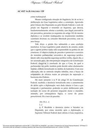 AC 4327 AGR-TERCEIRO / DF
crime inafiançável.
Mesmo configurada situação de flagrância, há de se ter a
deliberação da Casa Legislativa sobre a constrição. Aprovado
pela Câmara dos Deputados ou pelo Senado Federal, o auto de
prisão em flagrante é remetido ao Supremo, que deverá,
fundamentadamente: afastar a custódia, caso ilegal; convertê-la
em preventiva, presentes os requisitos do artigo 312 do mesmo
diploma e se revelem inadequadas ou insuficientes medidas
cautelares diversas; ou conceder liberdade provisória, com ou
sem fiança.
Vale dizer, a prisão fica submetida a uma condição
resolutiva. A Casa Legislativa pode afastá-la do cenário, ainda
que o agente político tenha sido surpreendido na prática de ato
criminoso. O objetivo maior do preceito é preservar o exercício
do mandato parlamentar, cercando-o de segurança jurídica.
Quem sabe essa mesma segurança jurídica venha, algum dia, a
ser acionada para, em interpretação integrativa da Constituição
Federal, chegar-se à conclusão de que a Casa, da qual o
parlamentar faz parte, também pode decidir sobre afastamento
liminar, embora formalizado no âmbito do Judiciário. Com essa
colocação, não se estimula simples rebeldia, mas a busca de
empréstimo de eficácia maior ao princípio da separação e
harmonia dos Poderes.
Há mais: presente o § 3º do artigo 53 da Constituição
Federal, recebida a denúncia formalizada ante o cometimento
de delito após a diplomação, será dada ciência à Casa a que
integrado o parlamentar, podendo os pares deliberarem pela
sustação do curso do processo enquanto durar o mandato,
afastado, por consequência lógica, o curso do prazo
prescricional. Eis o teor do preceito:
Art. 53. […]
[...]
§ 3º Recebida a denúncia contra o Senador ou
Deputado, por crime ocorrido após a diplomação, o
Supremo Tribunal Federal dará ciência à Casa respectiva,
8
Supremo Tribunal Federal
Documento assinado digitalmente conforme MP n° 2.200-2/2001 de 24/08/2001, que institui a Infraestrutura de Chaves Públicas Brasileira - ICP-Brasil. O
documento pode ser acessado no endereço eletrônico http://www.stf.jus.br/portal/autenticacao/ sob o número 13131853.
Cópia
 