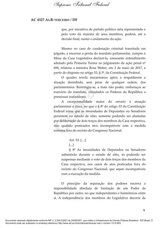 AC 4327 AGR-TERCEIRO / DF
que, por iniciativa de partido político nela representado e
pelo voto da maioria de seus membros, poderá, até a
decisão final, sustar o andamento da ação.
Mesmo no caso de condenação criminal transitada em
julgado, a encerrar a perda do mandato parlamentar, cumpre à
Mesa da Casa Legislativa declará-la, consoante entendimento
adotado pela Primeira Turma no julgamento da ação penal nº
694, relatora a ministra Rosa Weber, em 2 de maio de 2017, a
partir do disposto no artigo 53, § 3º, da Constituição Federal.
O quadro revela mecanismos aptos a respaldarem a
atuação desinibida, sem peias de qualquer ordem, dos
parlamentares. Restringiu-se, a mais não poder, embaraços ao
exercício do mandato, vinculados os Poderes da República a
premissas inafastáveis.
A excepcionalidade maior do cerceio à atuação
parlamentar é clara, no que o § 8º do artigo 53 da Constituição
Federal versa que as imunidades de Deputados ou Senadores
persistem no estado de sítio, somente podendo ser afastadas
por deliberação de dois terços dos membros da Casa respectiva,
isso quando praticados atos incompatíveis com a medida
extrema fora do recinto do Congresso Nacional.
Art. 53. […]
[...]
§ 8º As imunidades de Deputados ou Senadores
subsistirão durante o estado de sítio, só podendo ser
suspensas mediante o voto de dois terços dos membros da
Casa respectiva, nos casos de atos praticados fora do
recinto do Congresso Nacional, que sejam incompatíveis
com a execução da medida.
O princípio da separação dos poderes encerra a
impossibilidade absoluta de limitação de um Poder da
República por outro, no que independentes e harmônicos entre
si. A independência dos membros do Legislativo decorre da
9
Supremo Tribunal Federal
Documento assinado digitalmente conforme MP n° 2.200-2/2001 de 24/08/2001, que institui a Infraestrutura de Chaves Públicas Brasileira - ICP-Brasil. O
documento pode ser acessado no endereço eletrônico http://www.stf.jus.br/portal/autenticacao/ sob o número 13131853.
Cópia
 