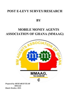 POST E-LEVY SURVEY/RESEARCH
BY
MOBILE MONEY AGENTS
ASSOCIATION OF GHANA (MMAAG)
Prepared by: RESEARCH TEAM
MMAAG
Dated: October, 2022.
 