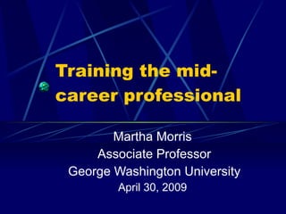 Training the mid- career professional Martha Morris Associate Professor George Washington University April 30, 2009 