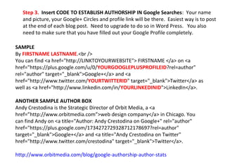 SAMPLE
By FIRSTNAME LASTNAME.<br />
You can find <a href="http://LINKTOYOURWEBSITE"> FIRSTNAME </a> on <a
href="https://plus.google.com/u/0/YOURGOOGLEPLUSPROFILEID?rel=author"
rel="author" target="_blank">Google+</a> and <a
href="http://www.twitter.com/YOURTWITTERID" target="_blank">Twitter</a> as
well as <a href="http://www.linkedin.com/in/YOURLINKEDINID">LinkedIn</a>.
ANOTHER SAMPLE AUTHOR BOX
Andy Crestodina is the Strategic Director of Orbit Media, a <a
href=”http://www.orbitmedia.com”>web design company</a> in Chicago. You
can find Andy on <a title="Author: Andy Crestodina on Google+" rel="author"
href="https://plus.google.com/1734272729328712178697?rel=author"
target="_blank">Google+</a> and <a title="Andy Crestodina on Twitter"
href="http://www.twitter.com/crestodina" target="_blank">Twitter</a>.
http://www.orbitmedia.com/blog/google-authorship-author-stats
Step 3. Insert CODE TO ESTABLISH AUTHORSHIP IN Google Searches: Your name
and picture, your Google+ Circles and profile link will be there. Easiest way is to post
at the end of each blog post. Need to upgrade to do so in Word Press. You also
need to make sure that you have filled out your Google Profile completely.
 