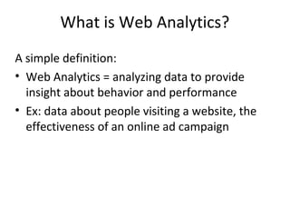What is Web Analytics?
A simple definition:
• Web Analytics = analyzing data to provide
insight about behavior and performance
• Ex: data about people visiting a website, the
effectiveness of an online ad campaign
 