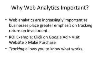 Why Web Analytics Important?
• Web analytics are increasingly important as
businesses place greater emphasis on tracking
return on investment.
• ROI Example: Click on Google Ad > Visit
Website > Make Purchase
• Tracking allows you to know what works.
 