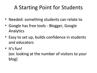 A Starting Point for Students
• Needed: something students can relate to
• Google has free tools - Blogger, Google
Analytics
• Easy to set up, builds confidence in students
and educators
• It’s fun!
(ex: looking at the number of visitors to your
blog)
 
