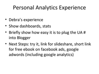Personal Analytics Experience
• Debra’s experience
• Show dashboards, stats
• Briefly show how easy it is to plug the UA #
into Blogger
• Next Steps: try it, link for slideshare, short link
for free ebook on facebook ads, google
adwords (including google analytics)
 
