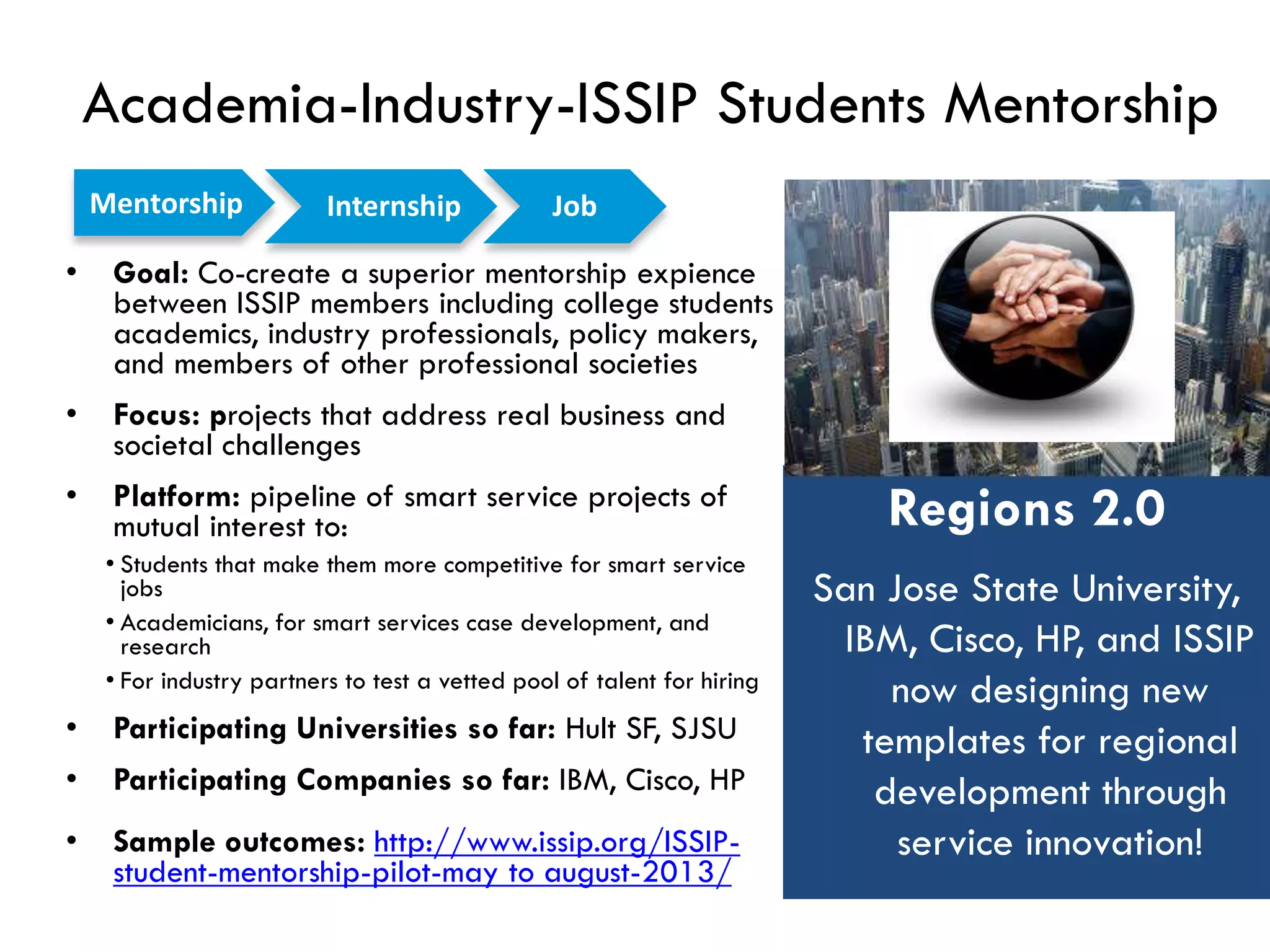 Academia-Industry-ISSIP Students Mentorship
• Goal: Co-create a superior mentorship expience
between ISSIP members including college students
academics, industry professionals, policy makers,
and members of other professional societies
• Focus: projects that address real business and
societal challenges
• Platform: pipeline of smart service projects of
mutual interest to:
• Students that make them more competitive for smart service
jobs
• Academicians, for smart services case development, and
research
• For industry partners to test a vetted pool of talent for hiring
• Participating Universities so far: Hult SF, SJSU
• Participating Companies so far: IBM, Cisco, HP
• Sample outcomes: http://www.issip.org/ISSIP-
student-mentorship-pilot-may to august-2013/
Regions 2.0
San Jose State University,
IBM, Cisco, HP, and ISSIP
now designing new
templates for regional
development through
service innovation!
Mentorship JobInternship
 