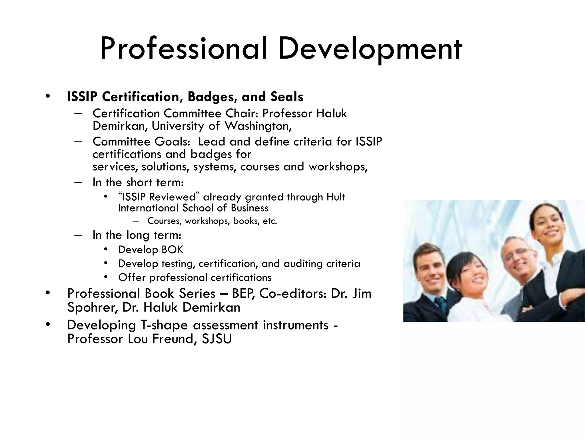 Professional Development
• ISSIP Certification, Badges, and Seals
– Certification Committee Chair: Professor Haluk
Demirkan, University of Washington,
– Committee Goals: Lead and define criteria for ISSIP
certifications and badges for
services, solutions, systems, courses and workshops,
– In the short term:
• “ISSIP Reviewed” already granted through Hult
International School of Business
– Courses, workshops, books, etc.
– In the long term:
• Develop BOK
• Develop testing, certification, and auditing criteria
• Offer professional certifications
• Professional Book Series – BEP, Co-editors: Dr. Jim
Spohrer, Dr. Haluk Demirkan
• Developing T-shape assessment instruments -
Professor Lou Freund, SJSU
 