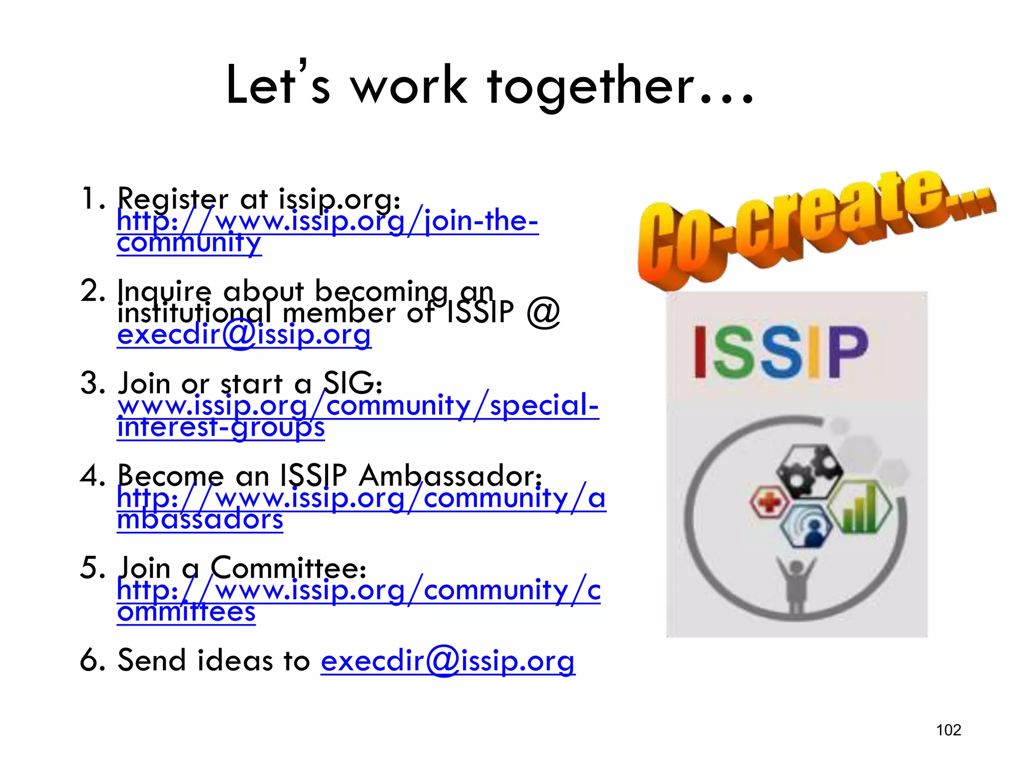 Let’s work together…
1. Register at issip.org:
http://www.issip.org/join-the-
community
2. Inquire about becoming an
institutional member of ISSIP @
execdir@issip.org
3. Join or start a SIG:
www.issip.org/community/special-
interest-groups
4. Become an ISSIP Ambassador:
http://www.issip.org/community/a
mbassadors
5. Join a Committee:
http://www.issip.org/community/c
ommittees
6. Send ideas to execdir@issip.org
102
 