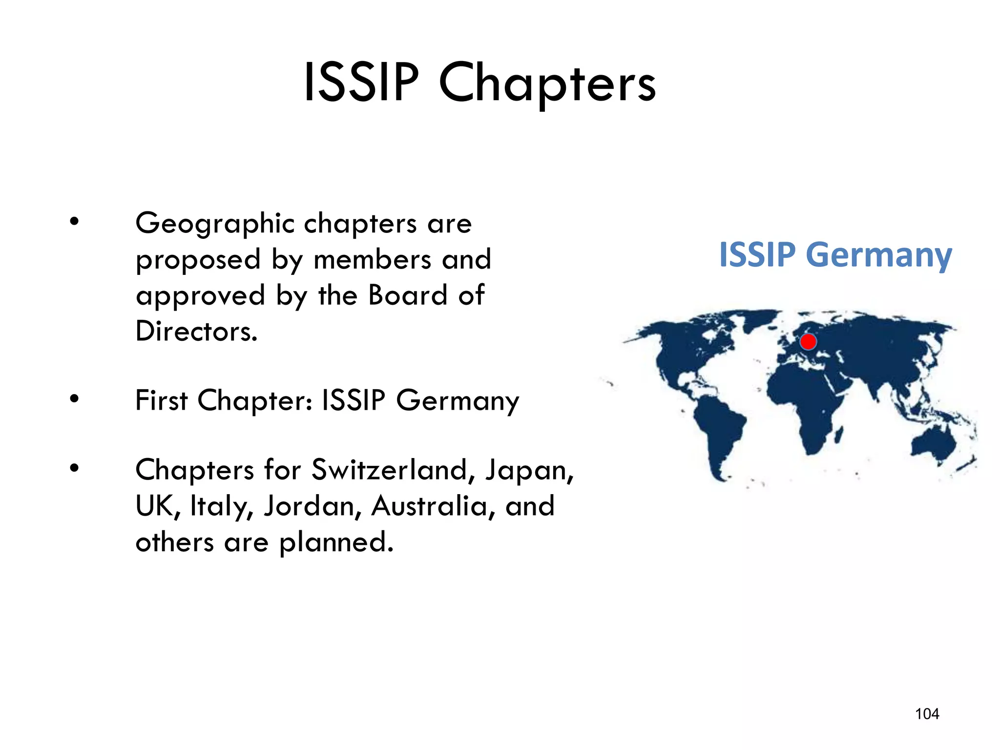 ISSIP Chapters
• Geographic chapters are
proposed by members and
approved by the Board of
Directors.
• First Chapter: ISSIP Germany
• Chapters for Switzerland, Japan,
UK, Italy, Jordan, Australia, and
others are planned.
104
ISSIP Germany
 