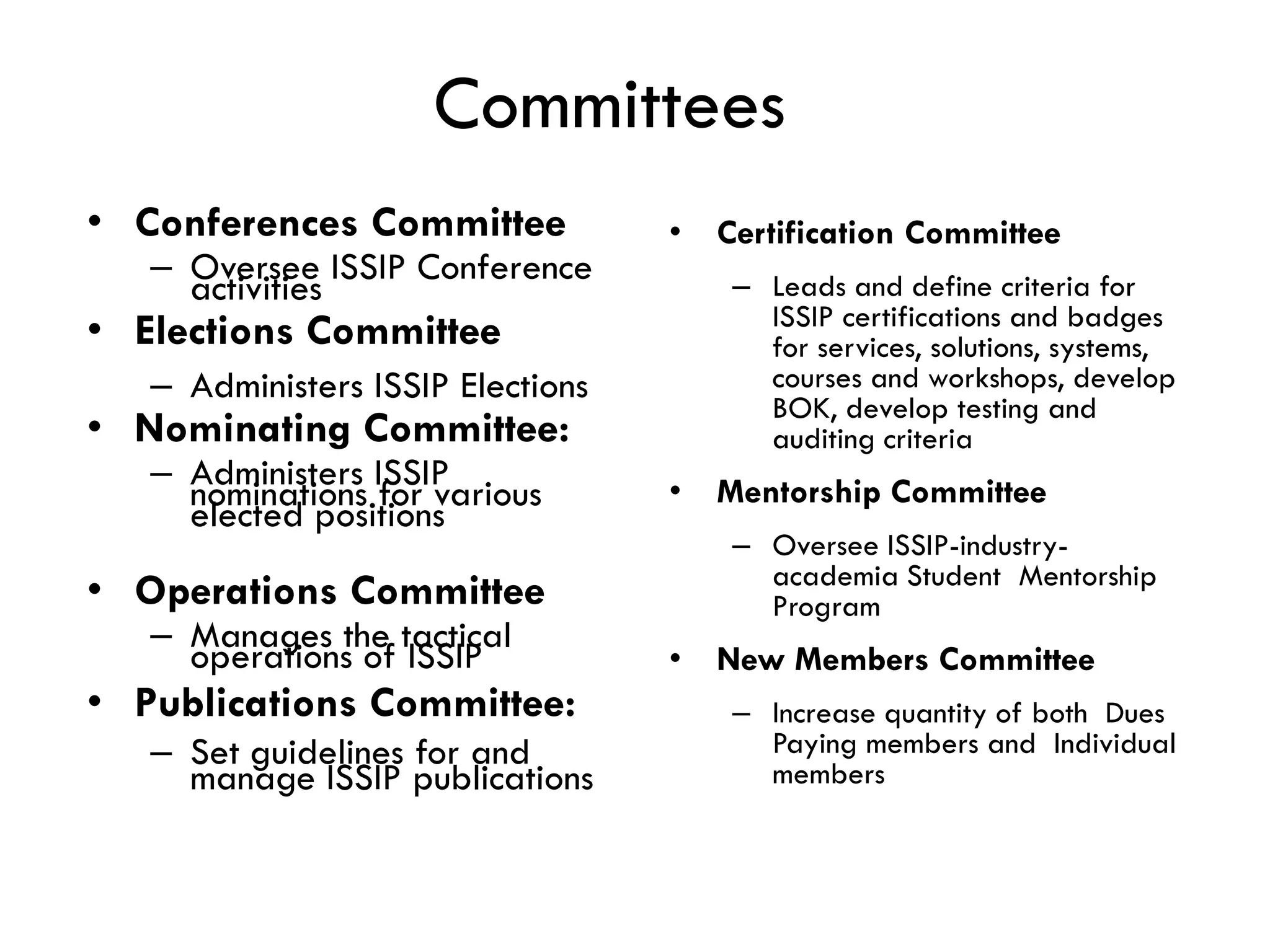 Committees
• Conferences Committee
– Oversee ISSIP Conference
activities
• Elections Committee
– Administers ISSIP Elections
• Nominating Committee:
– Administers ISSIP
nominations for various
elected positions
• Operations Committee
– Manages the tactical
operations of ISSIP
• Publications Committee:
– Set guidelines for and
manage ISSIP publications
• Certification Committee
– Leads and define criteria for
ISSIP certifications and badges
for services, solutions, systems,
courses and workshops, develop
BOK, develop testing and
auditing criteria
• Mentorship Committee
– Oversee ISSIP-industry-
academia Student Mentorship
Program
• New Members Committee
– Increase quantity of both Dues
Paying members and Individual
members
 
