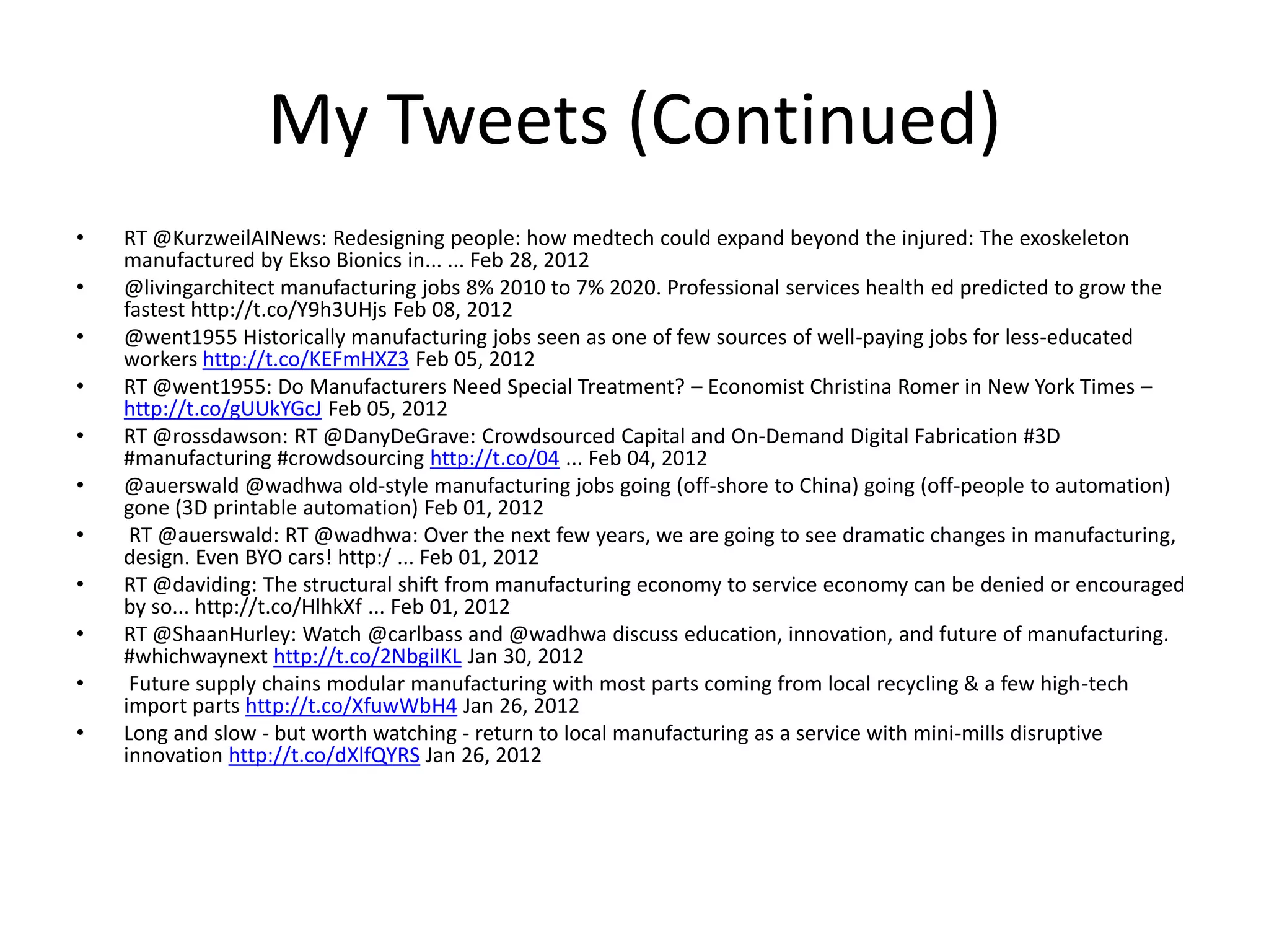 My Tweets (Continued)
• RT @KurzweilAINews: Redesigning people: how medtech could expand beyond the injured: The exoskeleton
manufactured by Ekso Bionics in... ... Feb 28, 2012
• @livingarchitect manufacturing jobs 8% 2010 to 7% 2020. Professional services health ed predicted to grow the
fastest http://t.co/Y9h3UHjs Feb 08, 2012
• @went1955 Historically manufacturing jobs seen as one of few sources of well-paying jobs for less-educated
workers http://t.co/KEFmHXZ3 Feb 05, 2012
• RT @went1955: Do Manufacturers Need Special Treatment? – Economist Christina Romer in New York Times –
http://t.co/gUUkYGcJ Feb 05, 2012
• RT @rossdawson: RT @DanyDeGrave: Crowdsourced Capital and On-Demand Digital Fabrication #3D
#manufacturing #crowdsourcing http://t.co/04 ... Feb 04, 2012
• @auerswald @wadhwa old-style manufacturing jobs going (off-shore to China) going (off-people to automation)
gone (3D printable automation) Feb 01, 2012
• RT @auerswald: RT @wadhwa: Over the next few years, we are going to see dramatic changes in manufacturing,
design. Even BYO cars! http:/ ... Feb 01, 2012
• RT @daviding: The structural shift from manufacturing economy to service economy can be denied or encouraged
by so... http://t.co/HlhkXf ... Feb 01, 2012
• RT @ShaanHurley: Watch @carlbass and @wadhwa discuss education, innovation, and future of manufacturing.
#whichwaynext http://t.co/2NbgiIKL Jan 30, 2012
• Future supply chains modular manufacturing with most parts coming from local recycling & a few high-tech
import parts http://t.co/XfuwWbH4 Jan 26, 2012
• Long and slow - but worth watching - return to local manufacturing as a service with mini-mills disruptive
innovation http://t.co/dXlfQYRS Jan 26, 2012
 