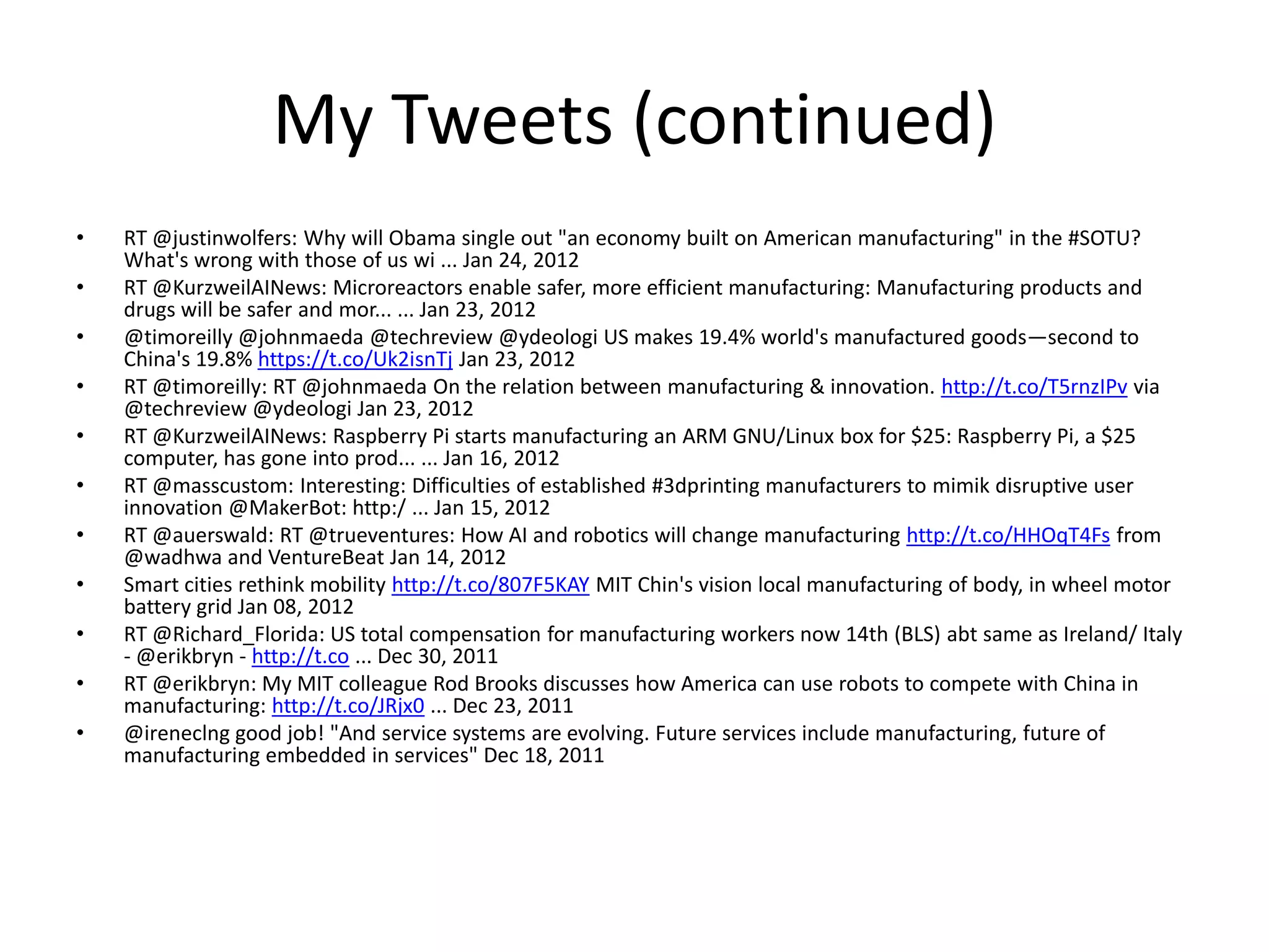 My Tweets (continued)
• RT @justinwolfers: Why will Obama single out "an economy built on American manufacturing" in the #SOTU?
What's wrong with those of us wi ... Jan 24, 2012
• RT @KurzweilAINews: Microreactors enable safer, more efficient manufacturing: Manufacturing products and
drugs will be safer and mor... ... Jan 23, 2012
• @timoreilly @johnmaeda @techreview @ydeologi US makes 19.4% world's manufactured goods—second to
China's 19.8% https://t.co/Uk2isnTj Jan 23, 2012
• RT @timoreilly: RT @johnmaeda On the relation between manufacturing & innovation. http://t.co/T5rnzIPv via
@techreview @ydeologi Jan 23, 2012
• RT @KurzweilAINews: Raspberry Pi starts manufacturing an ARM GNU/Linux box for $25: Raspberry Pi, a $25
computer, has gone into prod... ... Jan 16, 2012
• RT @masscustom: Interesting: Difficulties of established #3dprinting manufacturers to mimik disruptive user
innovation @MakerBot: http:/ ... Jan 15, 2012
• RT @auerswald: RT @trueventures: How AI and robotics will change manufacturing http://t.co/HHOqT4Fs from
@wadhwa and VentureBeat Jan 14, 2012
• Smart cities rethink mobility http://t.co/807F5KAY MIT Chin's vision local manufacturing of body, in wheel motor
battery grid Jan 08, 2012
• RT @Richard_Florida: US total compensation for manufacturing workers now 14th (BLS) abt same as Ireland/ Italy
- @erikbryn - http://t.co ... Dec 30, 2011
• RT @erikbryn: My MIT colleague Rod Brooks discusses how America can use robots to compete with China in
manufacturing: http://t.co/JRjx0 ... Dec 23, 2011
• @ireneclng good job! "And service systems are evolving. Future services include manufacturing, future of
manufacturing embedded in services" Dec 18, 2011
 