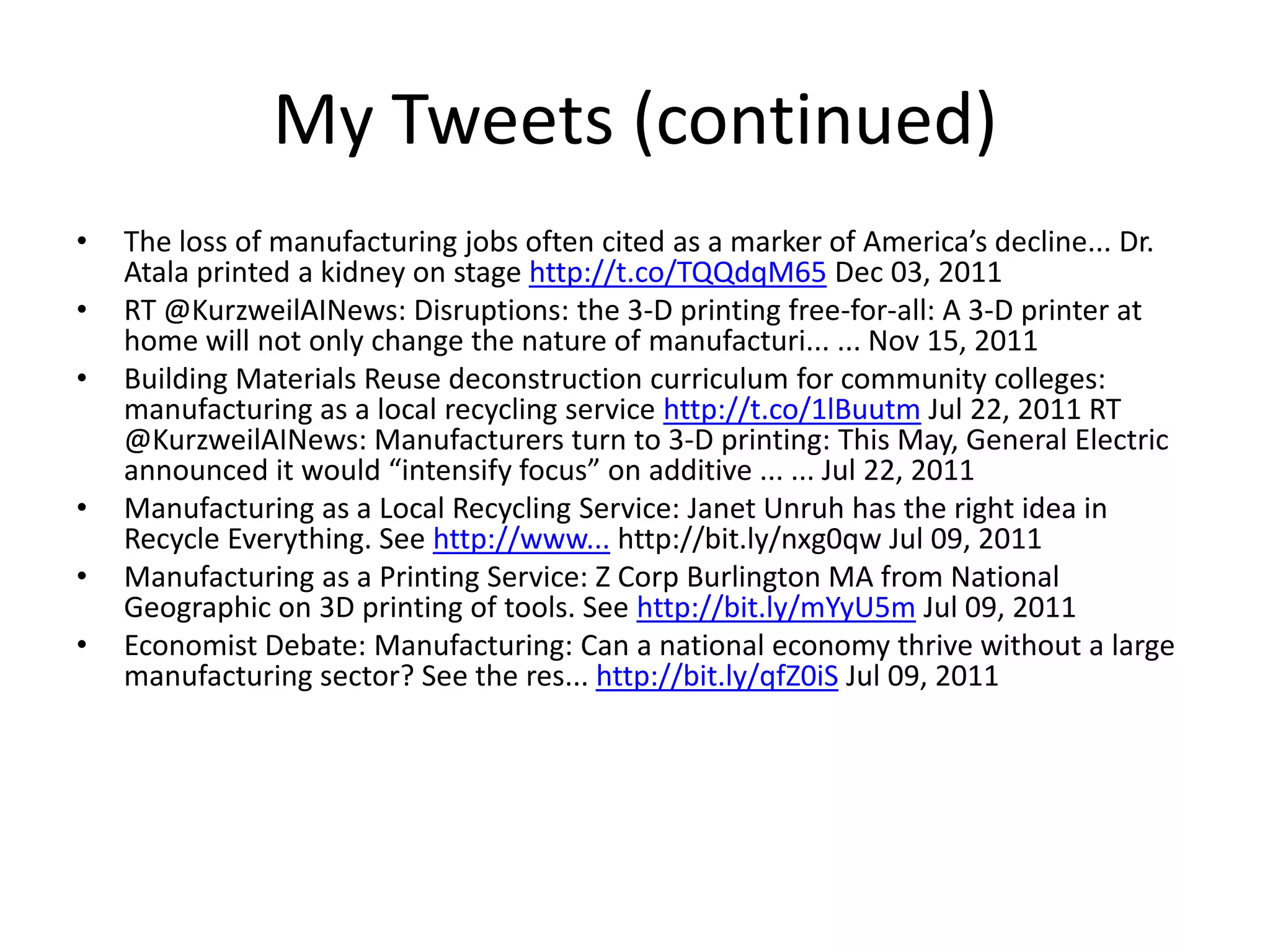 My Tweets (continued)
• The loss of manufacturing jobs often cited as a marker of America’s decline... Dr.
Atala printed a kidney on stage http://t.co/TQQdqM65 Dec 03, 2011
• RT @KurzweilAINews: Disruptions: the 3-D printing free-for-all: A 3-D printer at
home will not only change the nature of manufacturi... ... Nov 15, 2011
• Building Materials Reuse deconstruction curriculum for community colleges:
manufacturing as a local recycling service http://t.co/1lBuutm Jul 22, 2011 RT
@KurzweilAINews: Manufacturers turn to 3-D printing: This May, General Electric
announced it would “intensify focus” on additive ... ... Jul 22, 2011
• Manufacturing as a Local Recycling Service: Janet Unruh has the right idea in
Recycle Everything. See http://www... http://bit.ly/nxg0qw Jul 09, 2011
• Manufacturing as a Printing Service: Z Corp Burlington MA from National
Geographic on 3D printing of tools. See http://bit.ly/mYyU5m Jul 09, 2011
• Economist Debate: Manufacturing: Can a national economy thrive without a large
manufacturing sector? See the res... http://bit.ly/qfZ0iS Jul 09, 2011
 