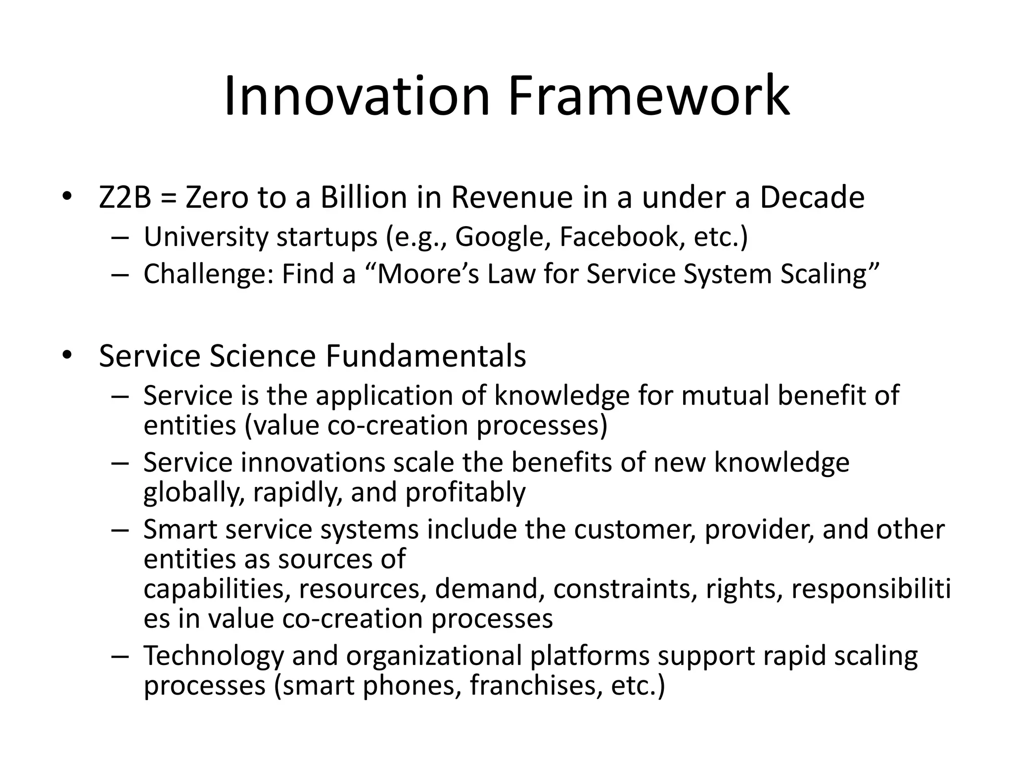 Innovation Framework
• Z2B = Zero to a Billion in Revenue in a under a Decade
– University startups (e.g., Google, Facebook, etc.)
– Challenge: Find a “Moore’s Law for Service System Scaling”
• Service Science Fundamentals
– Service is the application of knowledge for mutual benefit of
entities (value co-creation processes)
– Service innovations scale the benefits of new knowledge
globally, rapidly, and profitably
– Smart service systems include the customer, provider, and other
entities as sources of
capabilities, resources, demand, constraints, rights, responsibiliti
es in value co-creation processes
– Technology and organizational platforms support rapid scaling
processes (smart phones, franchises, etc.)
 