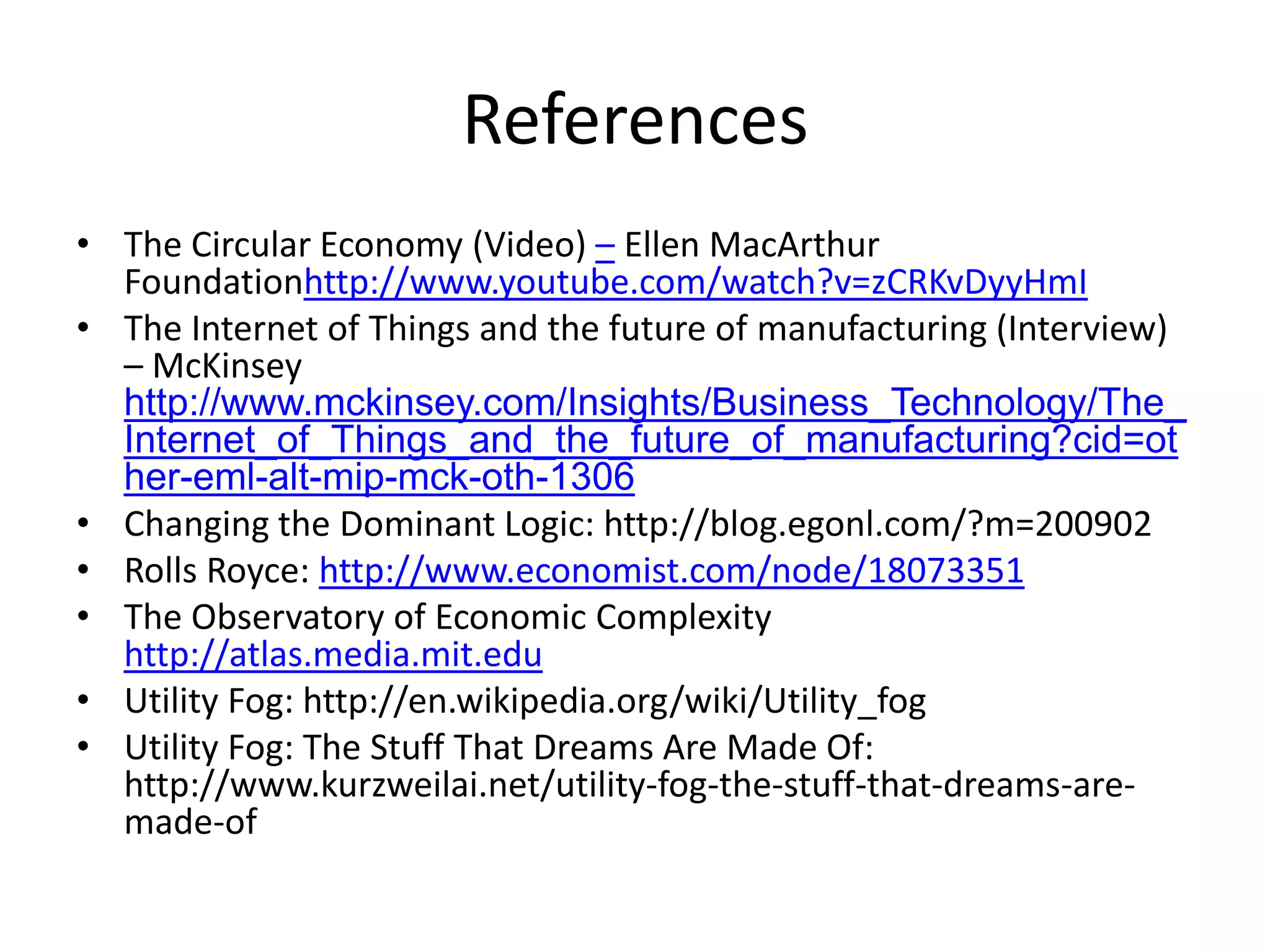 References
• The Circular Economy (Video) – Ellen MacArthur
Foundationhttp://www.youtube.com/watch?v=zCRKvDyyHmI
• The Internet of Things and the future of manufacturing (Interview)
– McKinsey
http://www.mckinsey.com/Insights/Business_Technology/The_
Internet_of_Things_and_the_future_of_manufacturing?cid=ot
her-eml-alt-mip-mck-oth-1306
• Changing the Dominant Logic: http://blog.egonl.com/?m=200902
• Rolls Royce: http://www.economist.com/node/18073351
• The Observatory of Economic Complexity
http://atlas.media.mit.edu
• Utility Fog: http://en.wikipedia.org/wiki/Utility_fog
• Utility Fog: The Stuff That Dreams Are Made Of:
http://www.kurzweilai.net/utility-fog-the-stuff-that-dreams-are-
made-of
 