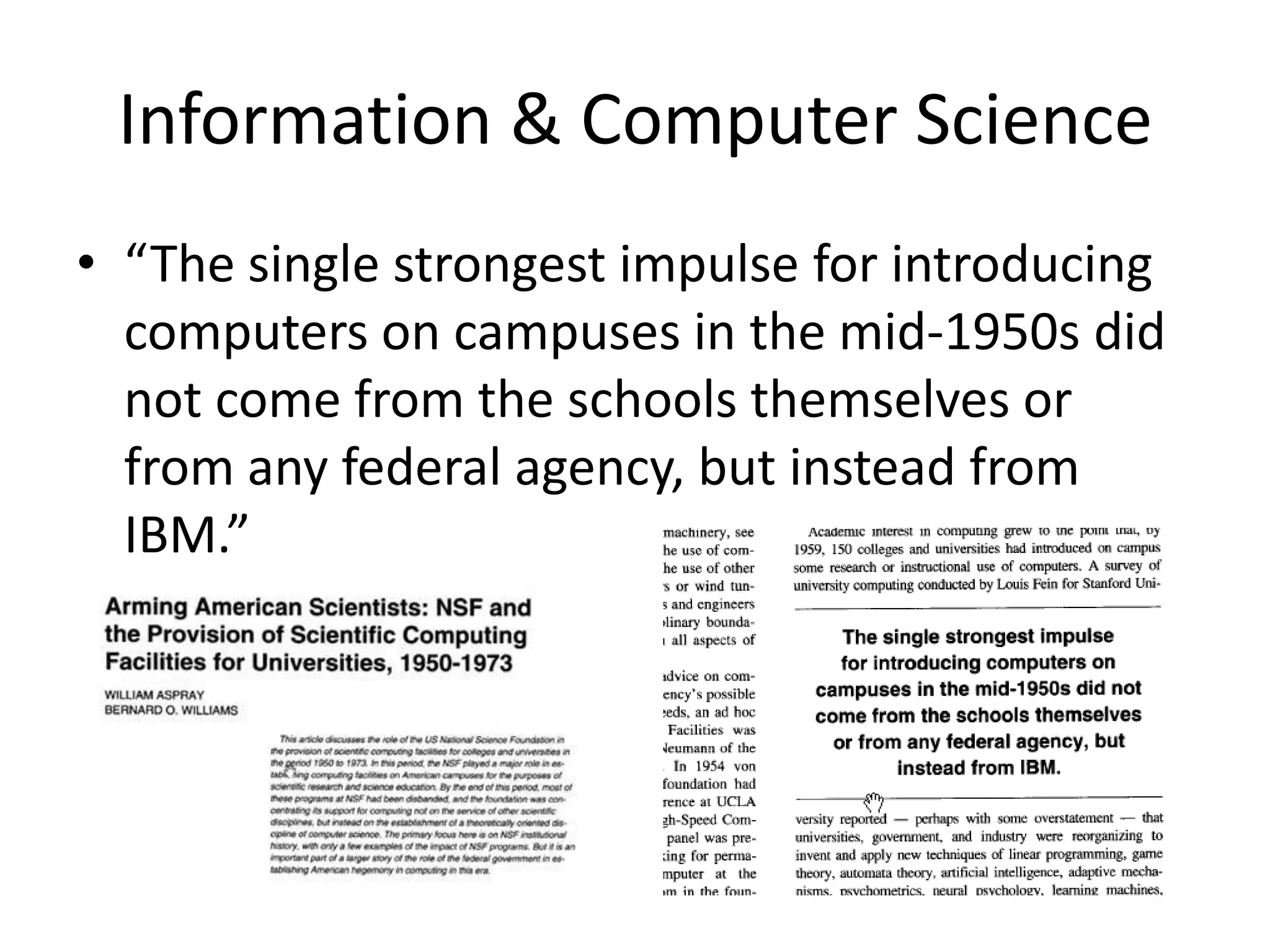 Information & Computer Science
• “The single strongest impulse for introducing
computers on campuses in the mid-1950s did
not come from the schools themselves or
from any federal agency, but instead from
IBM.”
 