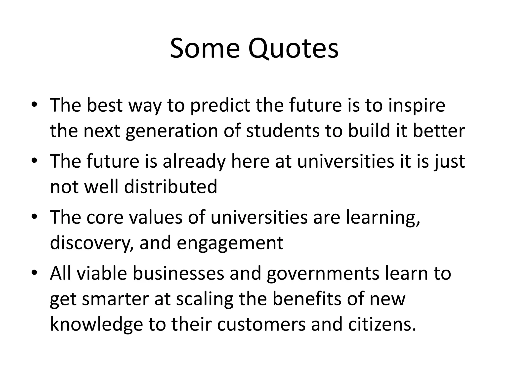 Some Quotes
• The best way to predict the future is to inspire
the next generation of students to build it better
• The future is already here at universities it is just
not well distributed
• The core values of universities are learning,
discovery, and engagement
• All viable businesses and governments learn to
get smarter at scaling the benefits of new
knowledge to their customers and citizens.
 