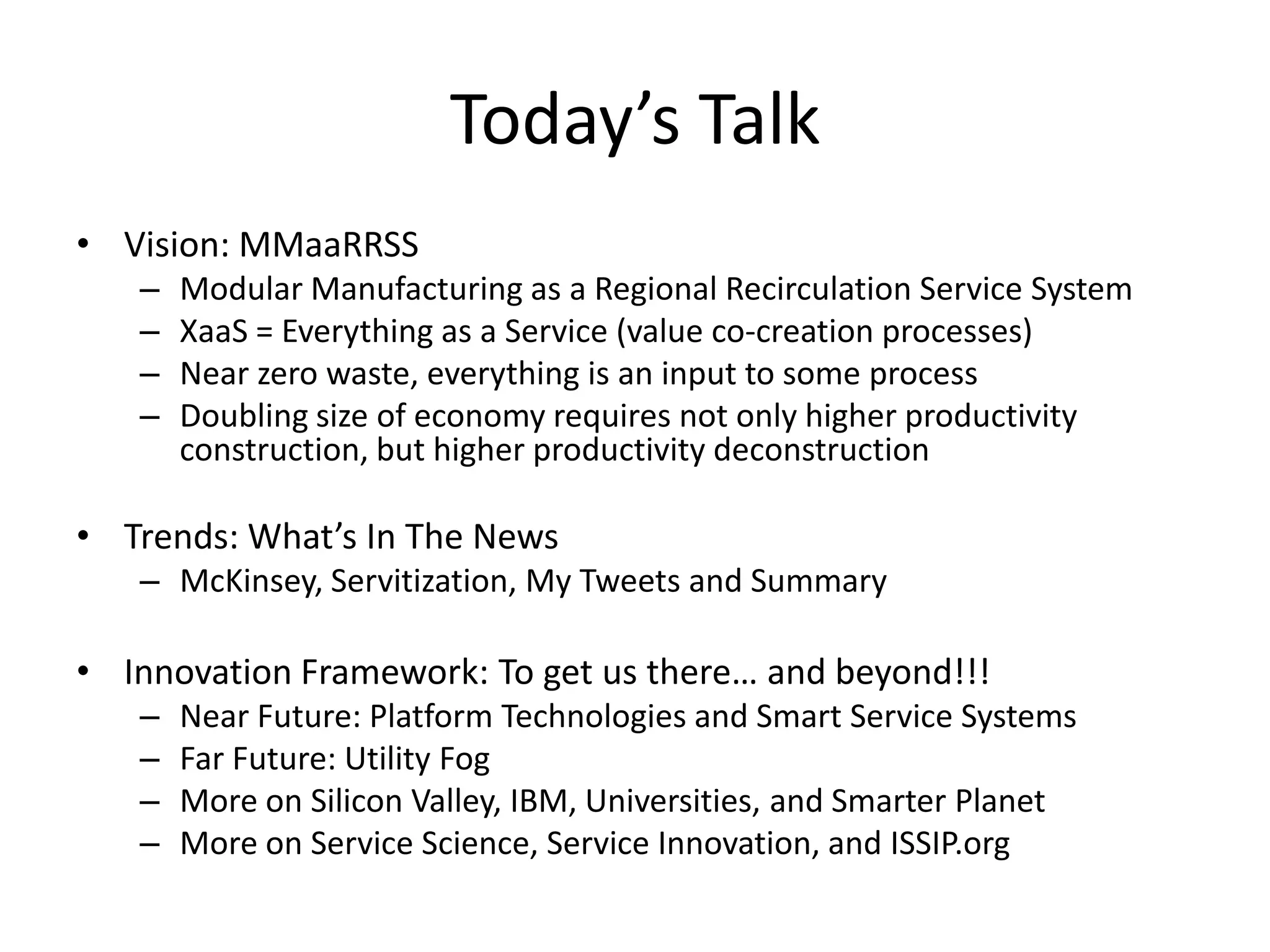 Today’s Talk
• Vision: MMaaRRSS
– Modular Manufacturing as a Regional Recirculation Service System
– XaaS = Everything as a Service (value co-creation processes)
– Near zero waste, everything is an input to some process
– Doubling size of economy requires not only higher productivity
construction, but higher productivity deconstruction
• Trends: What’s In The News
– McKinsey, Servitization, My Tweets and Summary
• Innovation Framework: To get us there… and beyond!!!
– Near Future: Platform Technologies and Smart Service Systems
– Far Future: Utility Fog
– More on Silicon Valley, IBM, Universities, and Smarter Planet
– More on Service Science, Service Innovation, and ISSIP.org
 