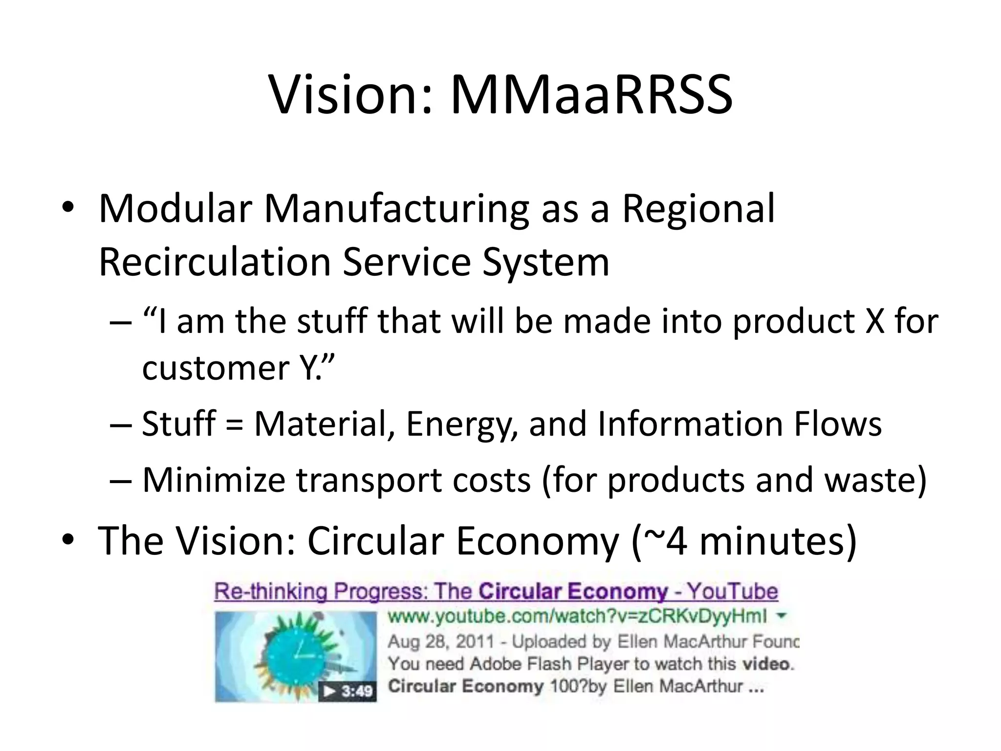Vision: MMaaRRSS
• Modular Manufacturing as a Regional
Recirculation Service System
– “I am the stuff that will be made into product X for
customer Y.”
– Stuff = Material, Energy, and Information Flows
– Minimize transport costs (for products and waste)
• The Vision: Circular Economy (~4 minutes)
 