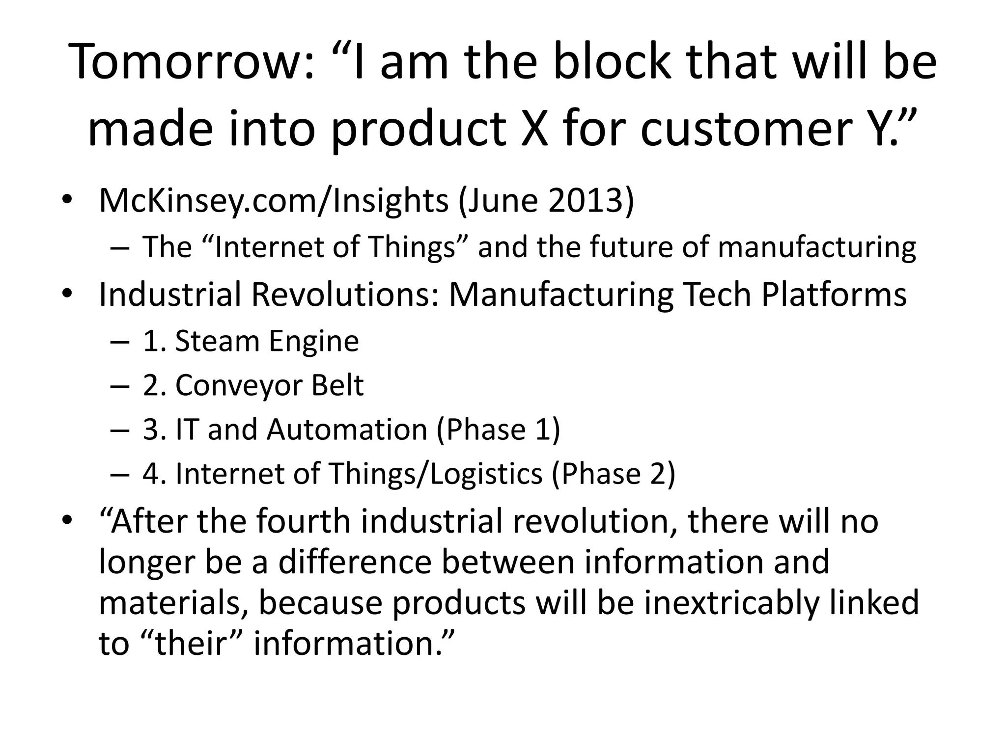 Tomorrow: “I am the block that will be
made into product X for customer Y.”
• McKinsey.com/Insights (June 2013)
– The “Internet of Things” and the future of manufacturing
• Industrial Revolutions: Manufacturing Tech Platforms
– 1. Steam Engine
– 2. Conveyor Belt
– 3. IT and Automation (Phase 1)
– 4. Internet of Things/Logistics (Phase 2)
• “After the fourth industrial revolution, there will no
longer be a difference between information and
materials, because products will be inextricably linked
to “their” information.”
 