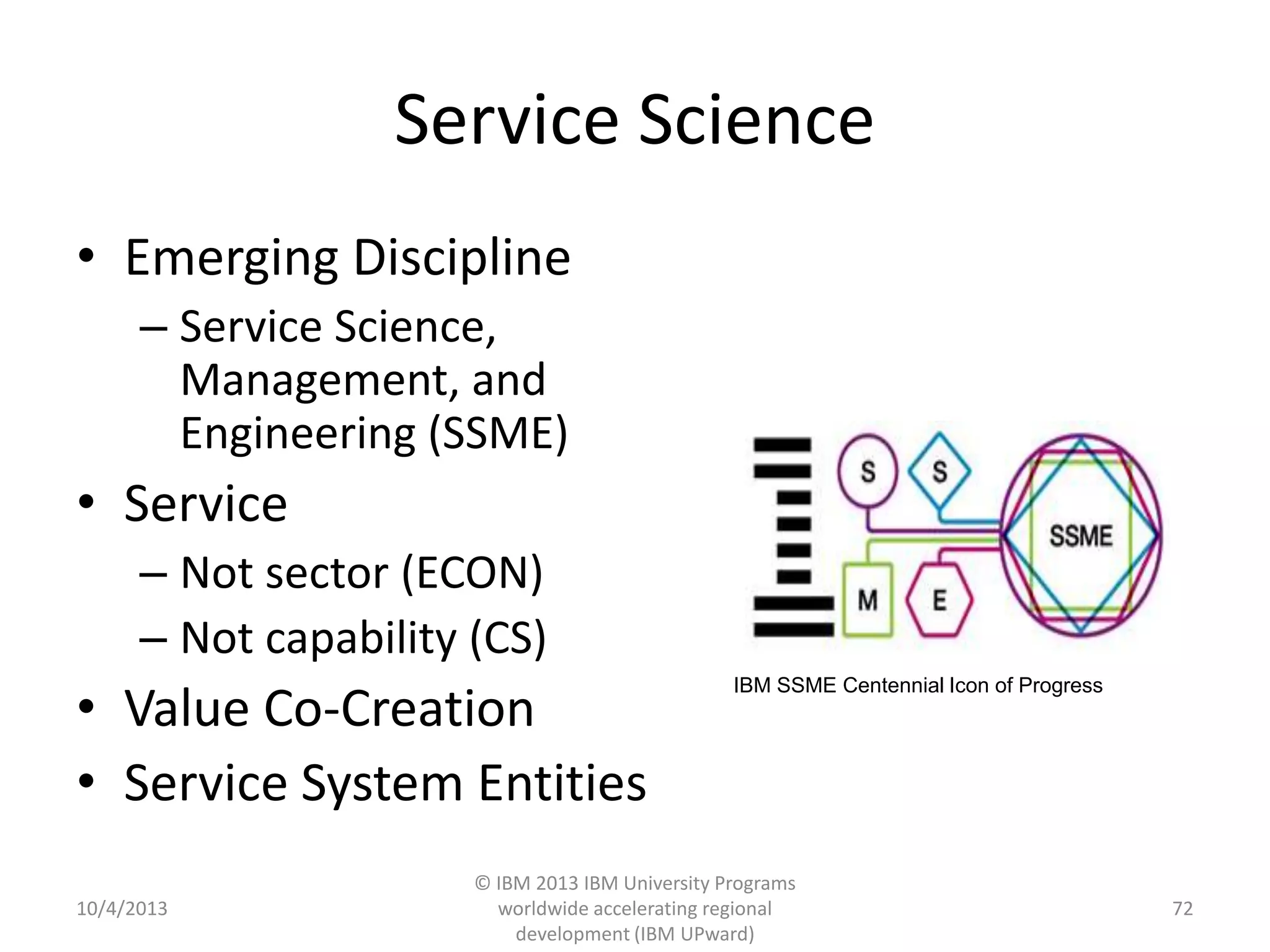 Service Science
• Emerging Discipline
– Service Science,
Management, and
Engineering (SSME)
• Service
– Not sector (ECON)
– Not capability (CS)
• Value Co-Creation
• Service System Entities
10/4/2013
© IBM 2013 IBM University Programs
worldwide accelerating regional
development (IBM UPward)
72
IBM SSME Centennial Icon of Progress
 