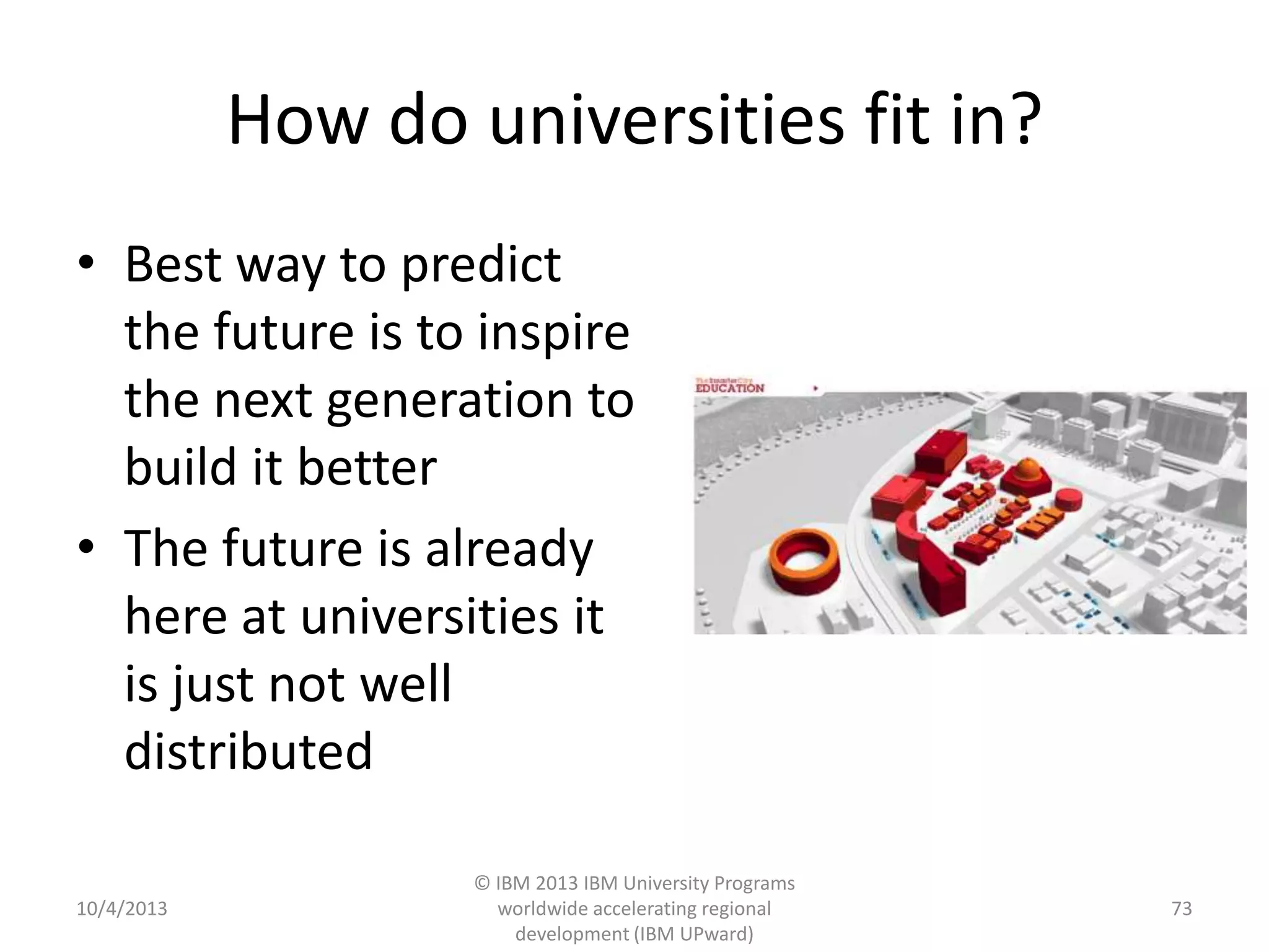 How do universities fit in?
• Best way to predict
the future is to inspire
the next generation to
build it better
• The future is already
here at universities it
is just not well
distributed
10/4/2013
© IBM 2013 IBM University Programs
worldwide accelerating regional
development (IBM UPward)
73
 