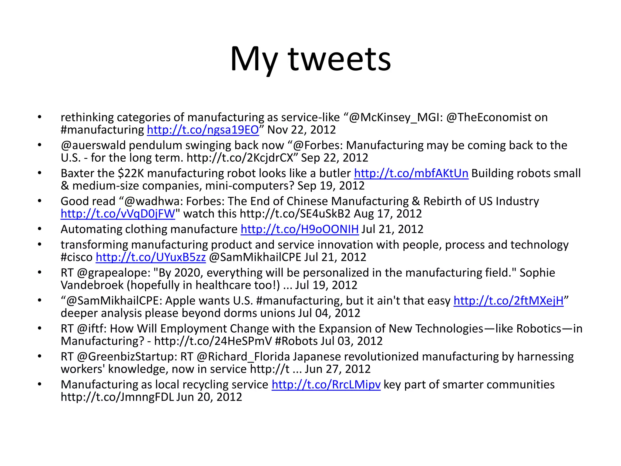 My tweets
• rethinking categories of manufacturing as service-like “@McKinsey_MGI: @TheEconomist on
#manufacturing http://t.co/ngsa19EO” Nov 22, 2012
• @auerswald pendulum swinging back now “@Forbes: Manufacturing may be coming back to the
U.S. - for the long term. http://t.co/2KcjdrCX” Sep 22, 2012
• Baxter the $22K manufacturing robot looks like a butler http://t.co/mbfAKtUn Building robots small
& medium-size companies, mini-computers? Sep 19, 2012
• Good read “@wadhwa: Forbes: The End of Chinese Manufacturing & Rebirth of US Industry
http://t.co/vVqD0jFW" watch this http://t.co/SE4uSkB2 Aug 17, 2012
• Automating clothing manufacture http://t.co/H9oOONIH Jul 21, 2012
• transforming manufacturing product and service innovation with people, process and technology
#cisco http://t.co/UYuxB5zz @SamMikhailCPE Jul 21, 2012
• RT @grapealope: "By 2020, everything will be personalized in the manufacturing field." Sophie
Vandebroek (hopefully in healthcare too!) ... Jul 19, 2012
• “@SamMikhailCPE: Apple wants U.S. #manufacturing, but it ain't that easy http://t.co/2ftMXejH”
deeper analysis please beyond dorms unions Jul 04, 2012
• RT @iftf: How Will Employment Change with the Expansion of New Technologies—like Robotics—in
Manufacturing? - http://t.co/24HeSPmV #Robots Jul 03, 2012
• RT @GreenbizStartup: RT @Richard_Florida Japanese revolutionized manufacturing by harnessing
workers' knowledge, now in service http://t ... Jun 27, 2012
• Manufacturing as local recycling service http://t.co/RrcLMipv key part of smarter communities
http://t.co/JmnngFDL Jun 20, 2012
 