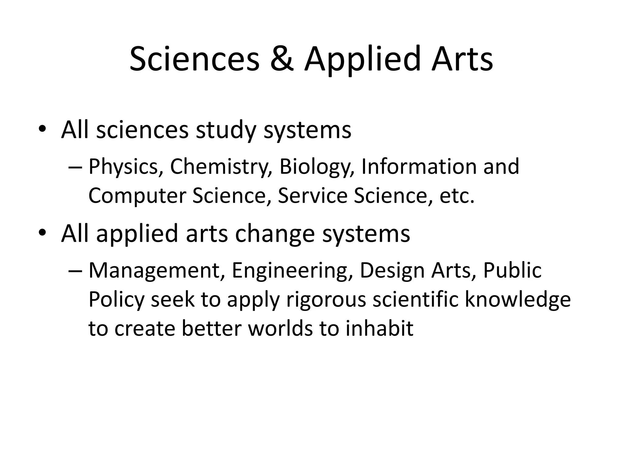 Sciences & Applied Arts
• All sciences study systems
– Physics, Chemistry, Biology, Information and
Computer Science, Service Science, etc.
• All applied arts change systems
– Management, Engineering, Design Arts, Public
Policy seek to apply rigorous scientific knowledge
to create better worlds to inhabit
 