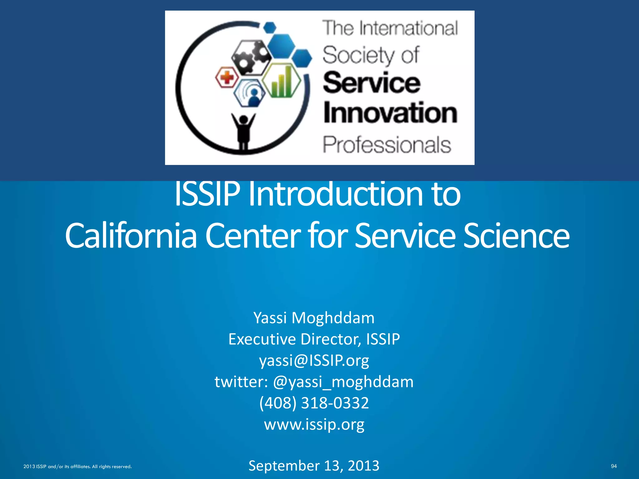 942013 ISSIP and/or its affiliates. All rights reserved.
ISSIPIntroductionto
CaliforniaCenterforServiceScience
Yassi Moghddam
Executive Director, ISSIP
yassi@ISSIP.org
twitter: @yassi_moghddam
(408) 318-0332
www.issip.org
September 13, 2013
 