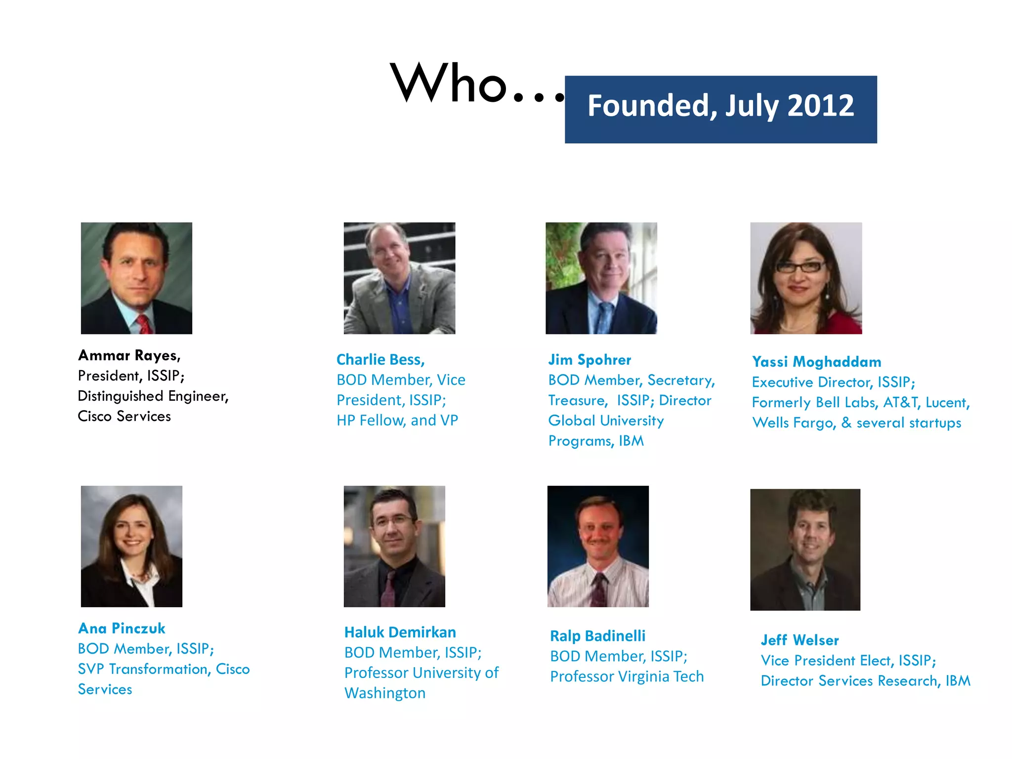 Who….
Charlie Bess,
BOD Member, Vice
President, ISSIP;
HP Fellow, and VP
Ammar Rayes,
President, ISSIP;
Distinguished Engineer,
Cisco Services
Jim Spohrer
BOD Member, Secretary,
Treasure, ISSIP; Director
Global University
Programs, IBM
Yassi Moghaddam
Executive Director, ISSIP;
Formerly Bell Labs, AT&T, Lucent,
Wells Fargo, & several startups
Ana Pinczuk
BOD Member, ISSIP;
SVP Transformation, Cisco
Services
Haluk Demirkan
BOD Member, ISSIP;
Professor University of
Washington
Ralp Badinelli
BOD Member, ISSIP;
Professor Virginia Tech
Founded, July 2012
Jeff Welser
Vice President Elect, ISSIP;
Director Services Research, IBM
 