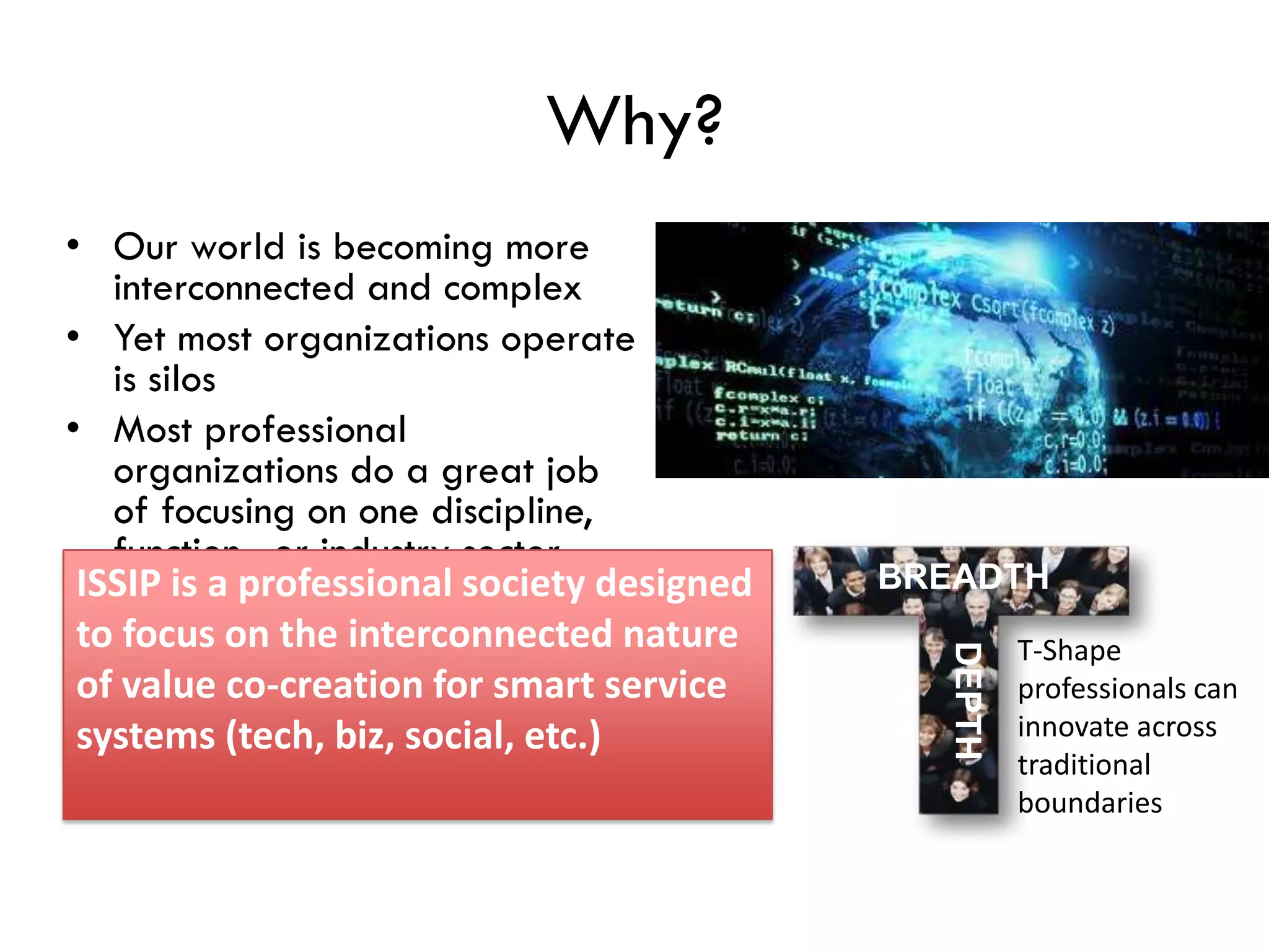 Why?
• Our world is becoming more
interconnected and complex
• Yet most organizations operate
is silos
• Most professional
organizations do a great job
of focusing on one discipline,
function, or industry sector
ISSIP is a professional society designed
to focus on the interconnected nature
of value co-creation for smart service
systems (tech, biz, social, etc.)
BREADTH
DEPTH
T-Shape
professionals can
innovate across
traditional
boundaries
 
