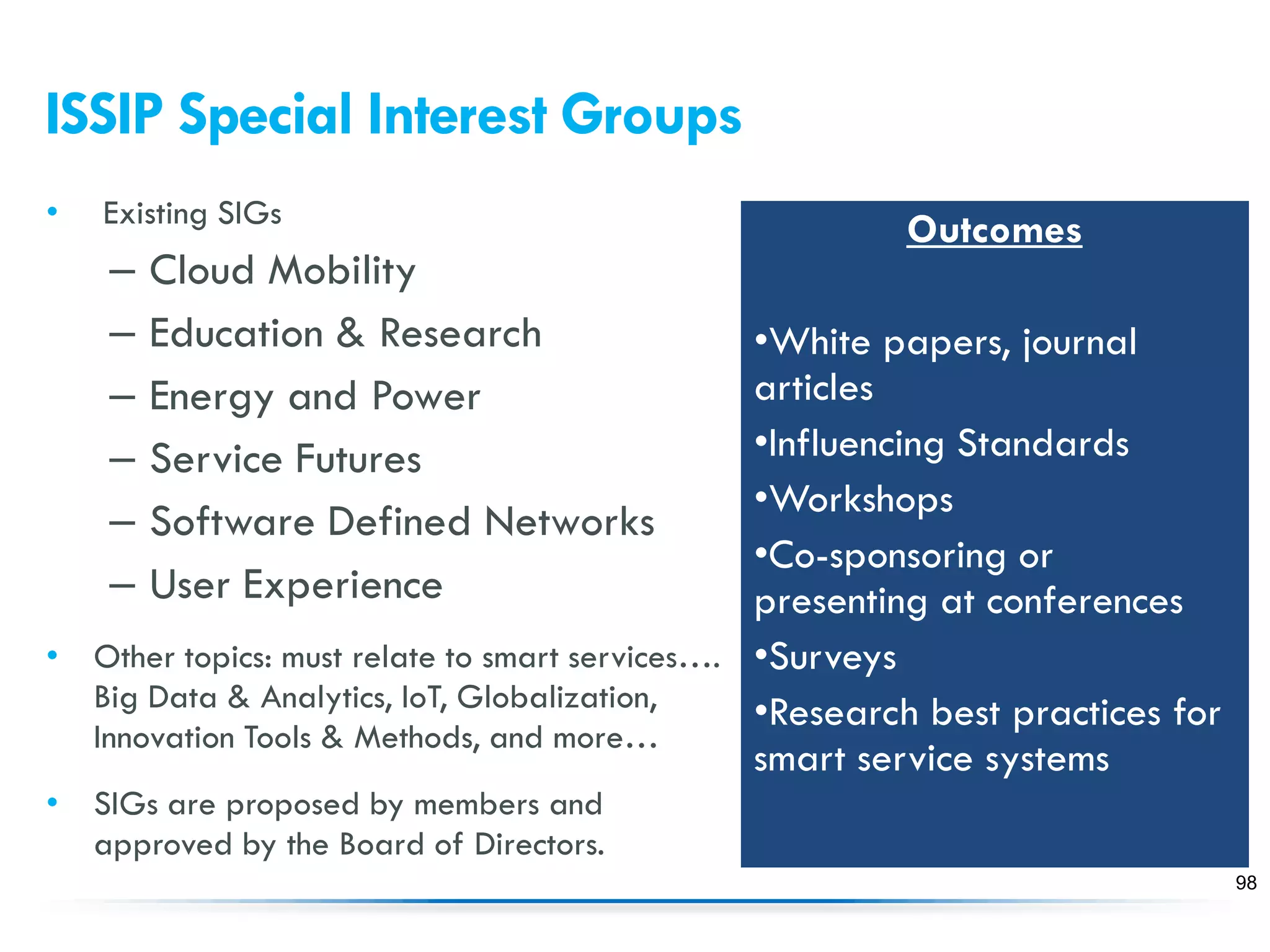 ISSIP Special Interest Groups
• Existing SIGs
– Cloud Mobility
– Education & Research
– Energy and Power
– Service Futures
– Software Defined Networks
– User Experience
• Other topics: must relate to smart services….
Big Data & Analytics, IoT, Globalization,
Innovation Tools & Methods, and more…
• SIGs are proposed by members and
approved by the Board of Directors.
98
Outcomes
•White papers, journal
articles
•Influencing Standards
•Workshops
•Co-sponsoring or
presenting at conferences
•Surveys
•Research best practices for
smart service systems
 