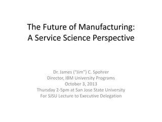 The Future of Manufacturing:
A Service Science Perspective
Dr. James (“Jim”) C. Spohrer
Director, IBM University Programs
October 3, 2013
Thursday 2-5pm at San Jose State University
For SJSU Lecture to Executive Delegation
 
