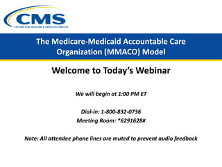 The Medicare-Medicaid Accountable Care
Organization (MMACO) Model
Welcome to Today’s Webinar
We will begin at 1:00 PM ET
Dial-in: 1-800-832-0736
Meeting Room: *6291628#
Note: All attendee phone lines are muted to prevent audio feedback
 